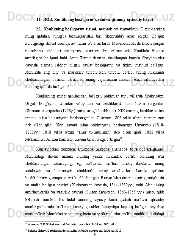 II - BOB. Xonlikning boshqaruv tizimi va ijtimoiy-iqtisodiy hayot
2.1.   Xonlikning   boshqaruv   tizimi,   mansab   va   unvonlari.   O’zbeklarning
ming   qabilasi   (urug’i)   boshliqlaridan   biri   Shohruhbiy   asos   solgan   Qo’qon
xonligidagi   davlat   boshqaruv   tizimi   o’rta   asrlarda   Movarounnahrda   hukm   surgan
musulmon   davlatlari   boshqaruv   tizimidan   farq   qilmas   edi.   Xonlikda   Buxoro
amirligida   bo’lgani   kabi   Amir   Temur   davrida   shakllangan   hamda   Shayboniylar
davrida   qisman   islohot   qilgan   davlat   boshqaruvi   va   tizimi   mavjud   bo’lgan.
Xonlikda   eng   oliy   va   markaziy   unvon   xon   unvoni   bo’lib,   uning   hukumati
cheklanmagan.   Farmon   berish   va   uning   bajarilishini   nazorat   etish   salohiyatlari
xonning qo’lida bo’lgan. 12
  Xonlikning   ming   qabilasidan   bo’lgan   hokimlar   turli   yillarda   Shahrisabz,
Urgut,   Mog’iyon,   Urmitan   viloyatlari   va   bekliklarida   ham   hukm   surganlar.
Olimxon davrigacha (1798y.) ming urug’i boshliqlari XIX asrning boshlarida biy
unvoni   bilan   hokimiyatni   boshqarganlar.   Olimxon   1805   yilda   o’zini   rasman   xon
deb   e’lon   qildi.   Xon   unvoni   bilan   hokimiyatni   boshqargan   Umarxon   (1810-
1822yy.)   1818   yilda   o’zini   “amir   ul-muslimin”   deb   e’lon   qildi.   1822   yilda
Muhammad Alixon ham xon unvoni bilan taxga o’tirgan 13
.
Xon   avlodlari   xonzoda,   amirzoda,   mirzoda,   shahzoda,   to’ra   deb   atalganlar.
Xonlikdagi   davlat   nizomi   mutlaq   yakka   hokimlik   bo’lib,   xonning   o’zi
cheklanmagan   hokimiyatga   ega   bo’lsa-da,   ma’lum   tarixiy   davrlarda   uning
salohiyati   va   hokimiyati   cheklanib,   saroy   amaldorlari   hamda   qo’shin
boshliqlarining xonga ta’siri kuchli bo’lgan. Bunga Musulmonqulining mingboshi
va   otaliq   bo’lgan   davrini   (Xudoyorxon   davrida,   1844-1852yy.)   yoki   Aliqulining
amirlashkarlik   va   vazirlik   davrini   (Sulton   Sayidxon,   1863-1865   yy.)   misol   qilib
keltirish   mumkin.   Bu   holat   xonning   siyosiy   kuch   qudrati   ma’lum   iqtisodiy
asoslarga   hamda   ma’lum   ijtimoiy   guruhlar   faoliyatiga   bog’liq   bo’lgan   deyishga
asos bo’ladi.Mamlakatda xon eng katta va yirik mulkdor bo’lib, xonlik hududidagi
12
  Ahmedov B.R.O’zbekiston xalqlari tarixi manbalari. Toshkent. 2001 yil. 
13
  Bohodir Eshov, O‘zbekiston davlatchiligi va boshqaruvi tarixi, Toshkent-2012
14 