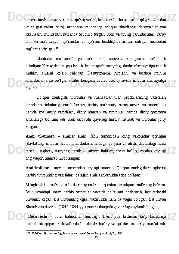 barcha boyliklarga, yer, suv, qo’riq yerlar, ko’l-u anhorlarga egalik qilgan. Ulardan
keladigan   zakot,   xiroj,   tanobona   va   boshqa   soliqlar   shaklidagi   daromadlar   xon
xazinasini  muntazam ravishda to’ldirib turgan. Xon va uning qarindoshlari, saroy
ahli   va   ma’muriyat,   qo’shinlar   va   qo’shin   boshliqlari   asosan   soliqlar   hisobidan
rag’batlantirilgan. 14
Manbalar   ma’lumotlariga   ko’ra,   xon   saroyida   mingboshi   boshchilik
qiladigan Kengash tuzilgan bo’lib, bu kengash saroydagi davlat ahamiyatiga molik
muhim   ishlarni   ko’rib   chiqqan.   Dasturxonchi,   risolachi   va   boshqa   muhim
amaldorlar   a’zo   bo’lgan   ushbu   kengash   davlat   boshqaruvida   muhim   ahamiyatga
ega edi.
Qo’qon   xonligida   unvonlar   va   mansablar   ular   ijrochilarining   vazifalari
hamda   martabalariga   qarab   harbiy,   harbiy-ma’muriy,   saroy   unvon   va   mansablari
hamda   ma’muriy   vazifalari,   diniy   mansab   va   unvonlar   hamda   diniy   qozixona
amallariga   bo’linar   edi   .Xon   saroyida   quyidagi   harbiy   mansab   va   unvonlar   joriy
etilgan:
Amir   ul-umaro   –   amirlar   amiri.   Xon   tomonidan   keng   vakolatlar   berilgan
(davlatdagi   muhim   ishlar,   amaldorlarni   amalga   qo’yish   va   olish,   davlatdagi   ichki
tartibni   saqlash,   saroydagi   tartib   –   intizom   kabilar)   shaxs   bo’lib,   xondan   keyingi
eng yuqori mansab hisoblangan;
Amirlashkar   –   amir   ul-umarodan   keyingi   mansab.   Qo’qon   xonligida   mingboshi
harbiy unvonining vazifalari, darajasi amirlashkarlikka teng bo’lgan;
Mingboshi   – ma’mur sifatida ming nafar otliq askar beradigan mulkning hokimi.
Bu   unvondagi   shaxs   harbiy   yurishlar   vaqtida   qo’shinni   boshqarib,   lashkarboshi
unvonini   olgan.   Bu   unvonning  egasi   vazirlikka   ham   da’vogar   bo’lgan.  Bu   unvon
Sheralixon davrida (1842-1844 yy.) yuqori darajadagi vazifaga aylanib ketgan;
  Botirboshi   –   botir   bahodirlar   boshlig’i.   Besh   yuz   kishidan   ko’p   lashkarga
boshchilik   qilgan.   Viloyatlarda   botirboshi   harbiy   va   qo’shin   ishlariga   mas’ul   edi.
14
  Sh.Vohidov. Qo`qon xonligida unvon va mansablar ―Sharq yulduzi, T., 1995 
15 