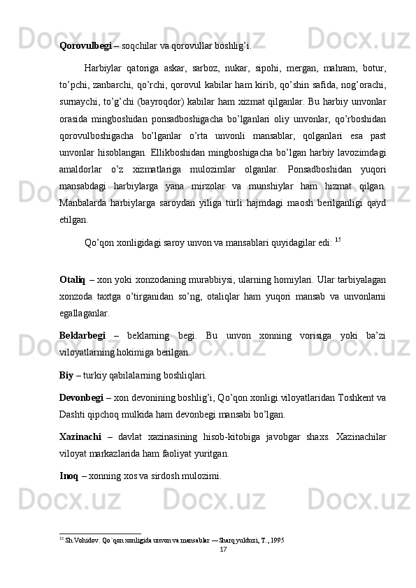 Qorovulbegi  – soqchilar va qorovullar boshlig’i.
Harbiylar   qatoriga   askar,   sarboz,   nukar,   sipohi,   mergan,   mahram,   botur,
to’pchi, zanbarchi, qo’rchi, qorovul  kabilar  ham  kirib, qo’shin safida, nog’orachi,
surnaychi, to’g’chi (bayroqdor) kabilar ham xizmat qilganlar. Bu harbiy unvonlar
orasida   mingboshidan   ponsadboshigacha   bo’lganlari   oliy   unvonlar,   qo’rboshidan
qorovulboshigacha   bo’lganlar   o’rta   unvonli   mansablar,   qolganlari   esa   past
unvonlar  hisoblangan.  Ellikboshidan  mingboshigacha  bo’lgan harbiy lavozimdagi
amaldorlar   o’z   xizmatlariga   mulozimlar   olganlar.   Ponsadboshidan   yuqori
mansabdagi   harbiylarga   yana   mirzolar   va   munshiylar   ham   hizmat   qilgan.
Manbalarda   harbiylarga   saroydan   yiliga   turli   hajmdagi   maosh   berilganligi   qayd
etilgan.
Qo’qon xonligidagi saroy unvon va mansablari quyidagilar edi:  15
 
Otaliq   – xon yoki xonzodaning murabbiysi, ularning homiylari. Ular tarbiyalagan
xonzoda   taxtga   o’tirganidan   so’ng,   otaliqlar   ham   yuqori   mansab   va   unvonlarni
egallaganlar.
Beklarbegi   –   beklarning   begi.   Bu   unvon   xonning   vorisiga   yoki   ba’zi
viloyatlarning hokimiga berilgan.
Biy  – turkiy qabilalarning boshliqlari.
Devonbegi  – xon devonining boshlig’i, Qo’qon xonligi viloyatlaridan Toshkent va
Dashti qipchoq mulkida ham devonbegi mansabi bo’lgan.
Xazinachi   –   davlat   xazinasining   hisob-kitobiga   javobgar   shaxs.   Xazinachilar
viloyat markazlarida ham faoliyat yuritgan.
Inoq  – xonning xos va sirdosh mulozimi.
15
  Sh.Vohidov. Qo`qon xonligida unvon va mansablar ―Sharq yulduzi, T., 1995 
17