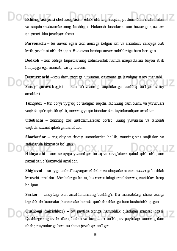 Eshikog’asi yoki chehraog’asi   – eshik oldidagi soqchi, posbon. Xon mahramlari
va   soqchi-mulozimlarining   boshlig’i.   Notanish   kishilarni   xon   huzuriga   ijozatsiz
qo’ymaslikka javobgar shaxs.
Parvonachi   –   bu   unvon   egasi   xon   nomiga   kelgan   xat   va   arizalarni   saroyga   olib
kirib, javobini olib chiqqan. Bu unvon boshqa unvon sohiblariga ham berilgan.
Dodxoh   – xon oldiga fuqarolarning xohish-istak hamda maqsadlarini bayon etish
huquqiga ega mansab, saroy unvoni.
Dasturxonchi  – xon dasturxoniga, umuman, oshxonasiga javobgar saroy mansabi.
Saroy   qorovulbegisi   –   xon   o’rdasining   soqchilariga   boshliq   bo’lgan   saroy
amaldori.
Tunqator  – tun bo’yi uyg’oq bo’ladigan soqchi. Xonning dam olishi va yurishlari
vaqtida qo’riqchilik qilib, xonning yaqin kishilaridan tayinlanadigan amaldor.
Oftobachi   –   xonning   xos   mulozimlaridan   bo’lib,   uning   yuvinishi   va   tahorati
vaqtida xizmat qiladigan amaldor.
Sharbatdor   –   eng   oliy   va   faxriy   unvonlardan   bo’lib,   xonning   xos   majlislari   va
safarlarida hizmatda bo’lgan.
Hidoyatchi   –   xon  saroyiga   yuborilgan  tortiq  va   sovg’alarni   qabul   qilib   olib,  xon
nazaridan o’tkazuvchi amaldor.
Shig’ovul  – saroyga tashrif buyurgan elchilar va choparlarni xon huzuriga boshlab
kiruvchi  amaldor.  Manbalarga   ko’ra,  bu  mansabdagi   amaldorning  vazifalari  keng
bo’lgan.
Sarkor   –   saroydagi   xon   amaldorlarining   boshlig’i.   Bu   mansabdagi   shaxs   xonga
tegishli shifoxonalar, korxonalar hamda qurilish ishlariga ham boshchilik qilgan.
Qushbegi   (mirishkor)   –   ov   paytida   xonga   hamrohlik   qiladigan   mansab   egasi.
Qushbegining   ovchi   itlari,   lochin   va   burgutlari   bo’lib,   ov   paytidagi   xonning   dam
olish jarayonlariga ham bu shaxs javobgar bo’lgan.
18 