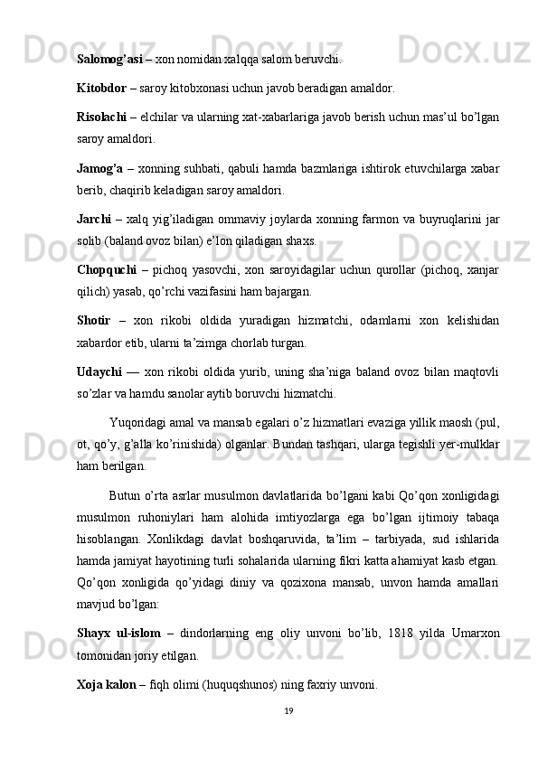 Salomog’asi  – xon nomidan xalqqa salom beruvchi.
Kitobdor  – saroy kitobxonasi uchun javob beradigan amaldor.
Risolachi  – elchilar va ularning xat-xabarlariga javob berish uchun mas’ul bo’lgan
saroy amaldori.
Jamog’a   – xonning suhbati, qabuli hamda bazmlariga ishtirok etuvchilarga xabar
berib, chaqirib keladigan saroy amaldori.
Jarchi   – xalq yig’iladigan ommaviy joylarda xonning farmon va buyruqlarini  jar
solib (baland ovoz bilan) e’lon qiladigan shaxs.
Chopquchi   –   pichoq   yasovchi,   xon   saroyidagilar   uchun   qurollar   (pichoq,   xanjar
qilich) yasab, qo’rchi vazifasini ham bajargan.
Shotir   –   xon   rikobi   oldida   yuradigan   hizmatchi,   odamlarni   xon   kelishidan
xabardor etib, ularni ta’zimga chorlab turgan.
Udaychi   —   xon   rikobi   oldida   yurib,   uning   sha’niga   baland   ovoz   bilan   maqtovli
so’zlar va hamdu sanolar aytib boruvchi hizmatchi.
Yuqoridagi amal va mansab egalari o’z hizmatlari evaziga yillik maosh (pul,
ot, qo’y, g’alla ko’rinishida) olganlar. Bundan tashqari, ularga tegishli yer-mulklar
ham berilgan.
Butun o’rta asrlar musulmon davlatlarida bo’lgani  kabi Qo’qon xonligidagi
musulmon   ruhoniylari   ham   alohida   imtiyozlarga   ega   bo’lgan   ijtimoiy   tabaqa
hisoblangan.   Xonlikdagi   davlat   boshqaruvida,   ta’lim   –   tarbiyada,   sud   ishlarida
hamda jamiyat hayotining turli sohalarida ularning fikri katta ahamiyat kasb etgan.
Qo’qon   xonligida   qo’yidagi   diniy   va   qozixona   mansab,   unvon   hamda   amallari
mavjud bo’lgan:
Shayx   ul-islom   –   dindorlarning   eng   oliy   unvoni   bo’lib,   1818   yilda   Umarxon
tomonidan joriy etilgan.
Xoja kalon  – fiqh olimi (huquqshunos) ning faxriy unvoni.
19 