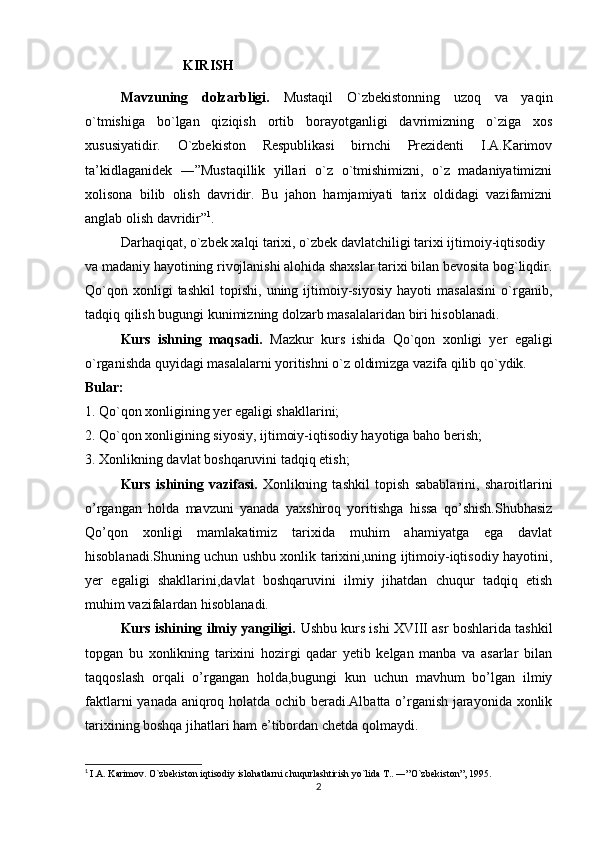                              KIRISH
Mavzuning   dolzarbligi.   Mustaqil   O`zbekistonning   uzoq   va   yaqin
o`tmishiga   bo`lgan   qiziqish   ortib   borayotganligi   davrimizning   o`ziga   xos
xususiyatidir.   O`zbekiston   Respublikasi   birnchi   Prezidenti   I.A.Karimov
ta’kidlaganidek   ―”Mustaqillik   yillari   o`z   o`tmishimizni,   o`z   madaniyatimizni
xolisona   bilib   olish   davridir.   Bu   jahon   hamjamiyati   tarix   oldidagi   vazifamizni
anglab olish davridir” 1
.
Darhaqiqat, o`zbek xalqi tarixi, o`zbek davlatchiligi tarixi ijtimoiy-iqtisodiy
va madaniy hayotining rivojlanishi alohida shaxslar tarixi bilan bevosita bog`liqdir.
Qo`qon   xonligi   tashkil   topishi,   uning  ijtimoiy-siyosiy   hayoti   masalasini   o`rganib,
tadqiq qilish bugungi kunimizning dolzarb masalalaridan biri hisoblanadi.
Kurs   ishning   maqsadi.   Mazkur   kurs   ishida   Qo`qon   xonligi   yer   egaligi
o`rganishda quyidagi masalalarni yoritishni o`z oldimizga vazifa qilib qo`ydik.   
Bular:
1. Qo`qon xonligining yer egaligi shakllarini;
2. Qo`qon xonligining siyosiy, ijtimoiy-iqtisodiy hayotiga baho berish;
3. Xonlikning davlat boshqaruvini tadqiq etish;
Kurs   ishining   vazifasi.   Xonlikning   tashkil   topish   sabablarini,   sharoitlarini
o’rgangan   holda   mavzuni   yanada   yaxshiroq   yoritishga   hissa   qo’shish.Shubhasiz
Qo’qon   xonligi   mamlakatimiz   tarixida   muhim   ahamiyatga   ega   davlat
hisoblanadi.Shuning uchun ushbu xonlik tarixini,uning ijtimoiy-iqtisodiy hayotini,
yer   egaligi   shakllarini,davlat   boshqaruvini   ilmiy   jihatdan   chuqur   tadqiq   etish
muhim vazifalardan hisoblanadi.
Kurs ishining ilmiy yangiligi.  Ushbu kurs ishi XVIII asr boshlarida tashkil
topgan   bu   xonlikning   tarixini   hozirgi   qadar   yetib   kelgan   manba   va   asarlar   bilan
taqqoslash   orqali   o’rgangan   holda,bugungi   kun   uchun   mavhum   bo’lgan   ilmiy
faktlarni yanada aniqroq holatda ochib beradi.Albatta o’rganish jarayonida xonlik
tarixining boshqa jihatlari ham e’tibordan chetda qolmaydi.
                            
1
  I.A. Karimov. O`zbekiston iqtisodiy islohatlarni chuqurlashtirish yo`lida T.. ―”O`zbekiston”, 1995.
2 