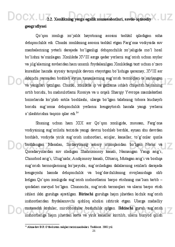 2.2.   Xonlikning yerga egalik munosabatlari, savdo-iqtisodiy 
geografiyasi
Qo’qon   xonligi   xo’jalik   hayotining   asosini   tashkil   qiladigan   soha
dehqonchilik edi. Chunki xonlikning asosini tashkil etgan Farg’ona vodiysida suv
manbalarining   yetarli   darajada   bo’lganligi   dehqonchilik   xo’jaligida   mo’l   hosil
bo’lishni ta’minlagan. Xonlikda XVIII asrga qadar yerlarni sug’orish uchun soylar
va jilg’alarning suvlaridan ham unumli foydalanilgan.Xonlikdagi taxt uchun o’zaro
kurashlar hamda siyosiy tarqoqlik davom etayotgan bo’lishiga qaramay, XVIII asr
ikkinchi   yarmidan   boshlab   ayrim   tumanlarning   sug’orish   tarmoqlari   ta’mirlangan
va yangilari qazilgan. Chunki, xonlikda ip va gazlama ishlab chiqarish hajmining
ortib borishi, bu mahsulotlarni Rossiya va u orqali Sharqiy Yevropa mamlakatlari
bozorlarida   ko’plab   sotila   boshlashi,   ularga   bo’lgan   talabning   tobora   kuchayib
borishi   sug’orma   dehqonchilik   yerlarini   kengaytirish   hamda   yangi   yerlarni
o’zlashtirishni taqozo qilar edi. 16
Shuning   uchun   ham   XIX   asr   Qo’qon   xonligida,   xususan,   Farg’ona
vodiysining sug’orilishi  tarixida yangi davrni  boshlab berdiki, aynan shu davrdan
boshlab,   vodiyda   yirik   sug’orish   inshootlari,   ariqlar,   kanallar,   to’g’onlar   qurila
boshlangan.   Masalan,   Sirdaryoning   asosiy   irmoqlaridan   bo’lgan   Norin   va
Qoradaryolardan   suv   oladigan   Shahrixonsoy   kanali,   Namangan   Yangi   arig’i,
Chinobod arig’i, Ulug’nahr, Andijonsoy kanali, Oltiariq, Mutagan arig’i va boshqa
sug’orish   tarmoqlarining   ko’payishi,   sug’oriladigan   dalalarning   sezilarli   darajada
kengayishi   hamda   dehqonchilik   va   bog’dorchilikning   rivojlanishiga   olib
kelgan.Qo’qon   xonligida   sug’orish   inshootlarini   barpo   etishning   ma’lum   tartib   –
qoidalari   mavjud   bo’lgan.   Chunonchi,   sug’orish   tarmoqlari   va   ularni   barpo   etish
ishlari   ikki   guruhga   ajratilgan.   Birinchi   guruhga   hajm   jihatdan   kichik   sug’orish
inshootlaridan   foydalanuvchi   qishloq   aholisi   ishtirok   etgan.   Ularga   mahalliy
mutasaddi   kishilar,   mirobboshilar   boshchilik   qilgan.   Ikkinchi   guruh   sug’orish
inshootlariga   hajm   jihatdan   katta   va   yirik   kanallar   kiritilib,   ularni   bunyod   qilish
16
  Ahmedov B.R.O’zbekiston xalqlari tarixi manbalari. Toshkent. 2001 yil.  
21
