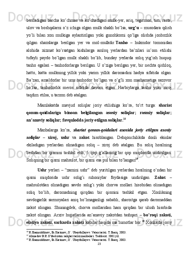 beriladigan  barcha  ko’chmas  va ko’chadigan mulk-yer, ariq, tegirmon, tim, rasta,
ulov va boshqalarni o’z ichiga olgan mulk shakli bo’lsa,   urg’u   – musodara qilish
yo’li   bilan   xon   mulkiga   aylantirilgan   yoki   gunohkorni   qo’lga   olishda   jonbozlik
qilgan   shaxslarga   berilgan   yer   va   mol-mulkdir. Tanho   –   hukmdor   tomonidan
alohida   xizmat   ko’rsatgan   kishilarga   amloq   yerlardan   ba’zilari   in’om   etilishi
tufayli   paydo   bo’lgan   mulk   shakli   bo’lib,   bunday   yerlarda   soliq   yig’ish   huquqi
tanho  egalari   –  tanhodorlarga  berilgan.  U  o’ziga  berilgan  yer,  bir   nechta  qishloq,
hatto,   katta   mulkning   yillik   yoki   yarim   yillik   daromadini   hadya   sifatida   olgan.
Ba’zan,   amaldorlar   bir   umr   tanhodor   bo’lgan   va   o’g’li   xon   marhamatiga   sazovor
bo’lsa,   tanhodorlik   meros   sifatida   davom   etgan.   Harbiylarga   tanho   yoki   xiroj
taqdim etilsa, u tarxon deb atalgan. 
Mamlakatda   mavjud   soliqlar   joriy   etilishiga   ko’ra,   to’rt   turga:   shariat
qonun-qoidalariga   binoan   belgilangan   asosiy   soliqlar;   rasmiy   soliqlar;
an’anaviy soliqlar; favqulodda joriy etilgan soliqlar. 18
Manbalarga   ko’ra,   shariat   qonun-qoidalari   asosida   joriy   etilgan   asosiy
soliqlar   –   xiroj,   ushr   va   zakot   hisoblangan.   Dehqonchilikda   donli   ekinlar
ekiladigan   yerlardan   olinadigan   soliq   –   xiroj   deb   atalgan.   Bu   soliq   hosilning
beshdan   bir   qismini   tashkil   etib,   5   qop   g’allaning   bir   qop   miqdorida   undirilgan.
Soliqning bir qismi mahsulot, bir qismi esa pul bilan to’langan 19
.
Ushr   yerlari   –   “zamini   ushr”   deb   yuritilgan   yerlardan   hosilning   o’ndan   bir
qismi   miqdorida   ushr   solig’i   ruhoniylar   foydasiga   undirilgan.   Zakot   –
mahsulotdan   olinadigan   savdo   solig’i   yoki   chorva   mollari   hisobidan   olinadigan
soliq   bo’lib,   daromadning   qirqdan   bir   qismini   tashkil   etgan.   Xonlikning
savdogarlik   sarmoyalari   aniq   bo’lmaganligi   sababli,   sharoitga   qarab   daromaddan
zakot   olingan.   Shuningdek,   chorva   mollaridan   ham   qirqdan   bir   ulush   hisobida
zakot   olingan.   Arxiv   hujjatlarida   an’anaviy   zakotdan   tashqari   –   bo’roqi   zakoti,
elatiya zakoti, sarkarda zakoti   kabilar haqida ma’lumotlar bor. 20
  Xonlikda joriy
18
  R.Shamsiddinov, Sh Karimov, O`. Ubaydullayev. Vatan tarixi. T.Sharq. 2003. 
19
  Ahmedov B.R.O’zbekiston xalqlari tarixi manbalari. Toshkent. 2001 yil.
20
  R.Shamsiddinov, Sh Karimov, O`. Ubaydullayev. Vatan tarixi. T.Sharq. 2003. 
23