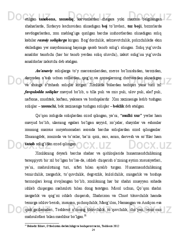 etilgan   tanobona,   xonsoliq ,   karvonlardan   chegara   yoki   maxsus   belgilangan
shaharlarda,   Sirdaryo   kechuvidan   olinadigan   boj   to’lovlari,   tuz   boji ,   bozorlarda
savdogarlardan,   xon   mablag’iga   qurilgan   barcha   inshootlardan   olinadigan   soliq
kabilar   rasmiy soliqlarga  kirgan. Bog’dorchilik, sabzavotchilik, polizchilikda ekin
ekiladigan   yer   maydonining  hajmiga   qarab  tanob   solig’i   olingan.   Soliq   yig’uvchi
amaldor   tanobchi   (har   bir   tanob   yerdan   soliq   oluvchi),   zakot   solig’ini   yig’uvchi
amaldorlar zakotchi deb atalgan.
An’anaviy   soliqlarga   to’y   marosimlaridan,   meros   bo’linishidan,   tarozidan,
daryodan   o’tish   uchun   sollardan,   qirg’iz   va   qozoqlarning   chorvasidan   olinadigan
va   shunga   o’xshash   soliqlar   kirgan.   Xonlikda   bulardan   tashqari   yana   turli   xil
favqulodda   soliqlar   mavjud   bo’lib,   u   tilla   puli   va   mis   puli,   ulov   puli,   alaf   puli,
nafsona,   mushtak,   kafsan,   yaksara   va  boshqalardir.   Xon  xazinasiga   kelib  tushgan
soliqlar –  xossachi , bek xazinasiga tushgan soliqlar –  beklik  deb atalgan.
Qo’qon   xoligida  soliqlardan   ozod   qilingan,   ya’ni,   “mulki   xur”   yerlar   ham
mavjud   bo’lib,   ularning   egalari   bo’lgan   sayyid,   xo’jalar,   shayxlar   va   eshonlar
xonning   maxsus   inoyatnomalari   asosida   barcha   soliqlardan   ozod   qilinganlar.
Shuningdek,   xonzoda   va   to’ralar,   ba’zi   qozi,   rais,   amin,   darvesh   va   so’filar   ham
tanob  solig’idan ozod qilingan.
Xonlikning   deyarli   barcha   shahar   va   qishloqlarida   hunarmandchilikning
taraqqiyoti bir xil bo’lgan bo’lsa-da, ishlab chiqarish o’zining ayrim xususiyatlari,
ya’ni,   mahsulotning   turi,   sifati   bilan   ajralib   turgan.   Hunarmandchilikning
temirchilik,   zargarlik,   to’quvchilik,   degrezlik,   kulolchilik,   misgarlik   va   boshqa
tarmoqlari   keng   rivojlangan   bo’lib,   xonlikning   har   bir   shahri   muayyan   sohada
ishlab   chiqargan   mahsuloti   bilan   dong   taratgan.   Misol   uchun,   Qo’qon   shahri
zargarlik   va   qog’oz   ishlab   chiqarish,   Shahrixon   va   Chust   tikuvchilik   hamda
temirga ishlov berish, xususan, pichoqchilik, Marg’ilon, Namangan va Andijon esa
ipak   gazlamalari,   Toshkent   o’zining   tikuvchilik,   to’quvchilik,   cho’yan,   temir-mis
mahsulotlari bilan mashhur bo’lgan. 21
21
  Bohodir Eshov, O‘zbekiston davlatchiligi va boshqaruvi tarixi, Toshkent-2012 
24