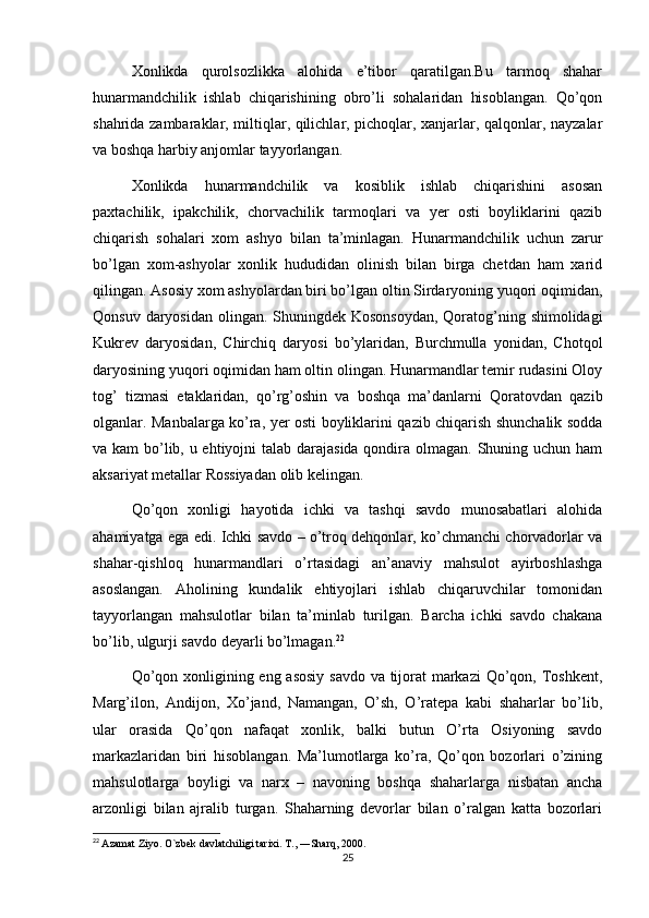 Xonlikda   qurolsozlikka   alohida   e’tibor   qaratilgan.Bu   tarmoq   shahar
hunarmandchilik   ishlab   chiqarishining   obro’li   sohalaridan   hisoblangan.   Qo’qon
shahrida zambaraklar, miltiqlar, qilichlar, pichoqlar, xanjarlar, qalqonlar, nayzalar
va boshqa harbiy anjomlar tayyorlangan.
Xonlikda   hunarmandchilik   va   kosiblik   ishlab   chiqarishini   asosan
paxtachilik,   ipakchilik,   chorvachilik   tarmoqlari   va   yer   osti   boyliklarini   qazib
chiqarish   sohalari   xom   ashyo   bilan   ta’minlagan.   Hunarmandchilik   uchun   zarur
bo’lgan   xom-ashyolar   xonlik   hududidan   olinish   bilan   birga   chetdan   ham   xarid
qilingan. Asosiy xom ashyolardan biri bo’lgan oltin Sirdaryoning yuqori oqimidan,
Qonsuv daryosidan olingan. Shuningdek Kosonsoydan, Qoratog’ning shimolidagi
Kukrev   daryosidan,   Chirchiq   daryosi   bo’ylaridan,   Burchmulla   yonidan,   Chotqol
daryosining yuqori oqimidan ham oltin olingan. Hunarmandlar temir rudasini Oloy
tog’   tizmasi   etaklaridan,   qo’rg’oshin   va   boshqa   ma’danlarni   Qoratovdan   qazib
olganlar. Manbalarga ko’ra, yer osti boyliklarini qazib chiqarish shunchalik sodda
va kam  bo’lib, u ehtiyojni  talab darajasida  qondira olmagan. Shuning uchun ham
aksariyat metallar Rossiyadan olib kelingan.
Qo’qon   xonligi   hayotida   ichki   va   tashqi   savdo   munosabatlari   alohida
ahamiyatga ega edi. Ichki savdo – o’troq dehqonlar, ko’chmanchi chorvadorlar va
shahar-qishloq   hunarmandlari   o’rtasidagi   an’anaviy   mahsulot   ayirboshlashga
asoslangan.   Aholining   kundalik   ehtiyojlari   ishlab   chiqaruvchilar   tomonidan
tayyorlangan   mahsulotlar   bilan   ta’minlab   turilgan.   Barcha   ichki   savdo   chakana
bo’lib, ulgurji savdo deyarli bo’lmagan. 22
Qo’qon xonligining eng asosiy  savdo  va tijorat markazi  Qo’qon, Toshkent,
Marg’ilon,   Andijon,   Xo’jand,   Namangan,   O’sh,   O’ratepa   kabi   shaharlar   bo’lib,
ular   orasida   Qo’qon   nafaqat   xonlik,   balki   butun   O’rta   Osiyoning   savdo
markazlaridan   biri   hisoblangan.   Ma’lumotlarga   ko’ra,   Qo’qon   bozorlari   o’zining
mahsulotlarga   boyligi   va   narx   –   navoning   boshqa   shaharlarga   nisbatan   ancha
arzonligi   bilan   ajralib   turgan.   Shaharning   devorlar   bilan   o’ralgan   katta   bozorlari
22
  Azamat Ziyo. O`zbek davlatchiligi tarixi. T., ―Sharq, 2000. 
25