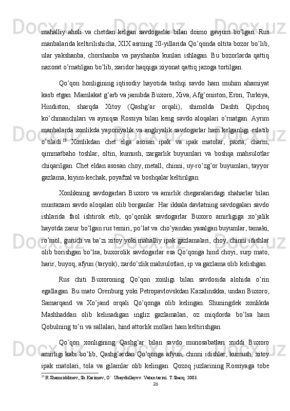 mahalliy   aholi   va   chetdan   kelgan   savdogarlar   bilan   doimo   gavjum   bo’lgan.   Rus
manbalarida keltirilishicha, XIX asrning 20-yillarida Qo’qonda oltita bozor bo’lib,
ular   yakshanba,   chorshanba   va   payshanba   kunlari   ishlagan.   Bu   bozorlarda   qattiq
nazorat o’rnatilgan bo’lib, xaridor haqqiga xiyonat qattiq jazoga tortilgan.
Qo’qon   honligining   iqtisodiy   hayotida   tashqi   savdo   ham   muhim   ahamiyat
kasb etgan. Mamlakat g’arb va janubda Buxoro, Xiva, Afg’oniston, Eron, Turkiya,
Hindiston,   sharqda   Xitoy   (Qashg’ar   orqali),   shimolda   Dashti   Qipchoq
ko’chmanchilari  va  ayniqsa  Rossiya   bilan  keng  savdo   aloqalari  o’rnatgan.  Ayrim
manbalarda xonlikda yaponiyalik va angliyalik savdogarlar ham kelganligi eslatib
o’tiladi. 23
  Xonlikdan   chet   elga   asosan   ipak   va   ipak   matolar,   paxta,   charm,
qimmatbaho   toshlar,   oltin,   kumush,   zargarlik   buyumlari   va   boshqa   mahsulotlar
chiqarilgan. Chet eldan asosan choy, metall, chinni, uy-ro’zg’or buyumlari, tayyor
gazlama, kiyim-kechak, poyafzal va boshqalar keltirilgan.
Xonlikning   savdogarlari   Buxoro   va   amirlik   chegaralaridagi   shaharlar   bilan
muntazam savdo aloqalari olib borganlar. Har ikkala davlatning savdogalari savdo
ishlarida   faol   ishtirok   etib,   qo’qonlik   savdogarlar   Buxoro   amirligiga   xo’jalik
hayotda zarur bo’lgan rus temiri, po’lat va cho’yandan yasalgan buyumlar, tamaki,
ro’mol, guruch va ba’zi xitoy yoki mahalliy ipak gazlamalari, choy, chinni idishlar
olib borishgan bo’lsa, buxorolik savdogarlar esa Qo’qonga hind choyi, surp mato,
harir, buyoq, afyun (taryok), zardo’zlik mahsulotlari, ip va gazlama olib kelishgan.
Rus   chiti   Buxoroning   Qo’qon   xonligi   bilan   savdosida   alohida   o’rin
egallagan. Bu mato Orenburg yoki Petropavlovskdan Kazalinskka, undan Buxoro,
Samarqand   va   Xo’jand   orqali   Qo’qonga   olib   kelingan.   Shuningdek   xonlikda
Mashhaddan   olib   kelinadigan   ingliz   gazlamalari,   oz   miqdorda   bo’lsa   ham
Qobulning to’n va sallalari, hind attorlik mollari ham keltirishgan.
Qo’qon   xonligining   Qashg’ar   bilan   savdo   munosabatlari   xuddi   Buxoro
amirligi kabi bo’lib, Qashg’ardan Qo’qonga afyun, chinni idishlar, kumush, xitoy
ipak   matolari,   tola   va   gilamlar   olib   kelingan.   Qozoq   juzlarining   Rossiyaga   tobe
23
  R.Shamsiddinov, Sh Karimov, O`. Ubaydullayev. Vatan tarixi. T.Sharq. 2003. 
26 