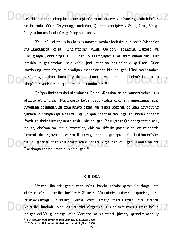 etilishi hukmdor tabaqalar o’rtasidagi o’zaro urushlarning to’xtashiga sabab bo’ldi
va   bu   holat   O’rta   Osiyoning,   jumladan,   Qo’qon   xonligining   Sibir,   Ural,   Volga
bo’yi bilan savdo aloqlariga keng yo’l ochdi.
Xonlik Hindiston bilan ham muntazam savdo aloqlarini olib borib. Manbalar
ma’lumotlariga   ko’ra,   Hindistondan   yiliga   Qo’qon,   Toshkent,   Buxoro   va
Qashg’arga Qobul orqali 10.000 dan 15.000 tuyagacha mahsulot yuborilgan. Ular
orasida   ip   gazlamalar,   ipak,   echki   juni,   otlar   va   boshqalar   chiqarilgan.   Otlar
savdoning   katta   foyda   keltiradigan   manbalaridan   biri   bo’lgan.   Hind   savdogarlari
xonlikdagi   shaharlarda   yashab   tijorat   va   hatto,   sudxo’rlik   bilan
shug’ullanganliklari haqida ham ma’lumotlar bor. 24
Qo’qonlikning tashqi aloqalarida Qo’qon-Rossiya savdo munosabatlari ham
alohida   o’rin   tutgan.   Manbalarga   ko’ra,   1861   yildan   keyin   rus   sanoatining   jadal
rivojlana   boshlaganligi   xom   ashyo   bazasi   va   tashqi   bozorga   bo’lgan   ehtiyojning
yanada   kuchayganligi   Rossiyaning   Qo’qon   bozorini   faol   egallab,   undan   cheksiz
foydalanishning asosiy sabablaridan biri bo’lgan. Rossiyadan Qo’qonga temir, mis,
po’lat,   cho’yan   va   temir   buyumlar,   chit   va   sifatsiz   gazlamalar,   oz   miqdorda
baxmal, shakar, oynalar, charm, Rossiyaga tobe bo’lgan qozoq cho’llaridan qo’ylar
va  uning   terisi,   charm   va  charm   mahsulotlari,  kigiz   olib  kelingan.   Xonlikdan  esa
Rossiyaga asosan paxta olib chiqilgan. 25
XULOSA
Mustaqillika   erishganimizdan   so’ng,   barcha   sohalar   qatori   ilm-fanga   ham
alohida   e’tibor   berila   boshlandi.Xususan   Vatanimiz   tarixini   o’rganish,tadqiq
etish,ochilmagan   qirralarni   kashf   etish   asosiy   masalalardan   biri   sifatida
ko’tarildi.Jumladan   xonliklar   tarixini   o’rganish   ham   dolzarb   masalalardan   bo’lib
qolgan   edi.Yangi   davrga   kelib   Yevropa   mamlakatlari   ijtimoiy-iqtisodiy,madaniy
24
  N.Norqulov, U.Jo`rayev. O`zbekiston tarixi. T.,Sharq 2010. 
25
  N.Norqulov, U.Jo`rayev. O`zbekiston tarixi. T.,Sharq 2010. 
27 