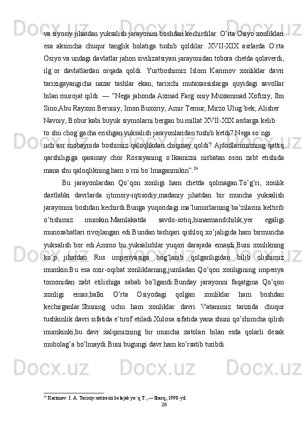 va siyosiy jihatdan yuksalish jarayonini boshdan kechirdilar. O’rta Osiyo xonliklari
esa   aksincha   chuqur   tanglik   holatiga   tushib   qoldilar.   XVII-XIX   asrlarda   O`rta
Osiyo va undagi davlatlar jahon sivilizatsiyasi jarayonidan tobora chetda qolaverdi,
ilg`or   davlatlardan   orqada   qoldi.   Yurtboshimiz   Islom   Karimov   xonliklar   davri
tarixigayangicha   nazar   tashlar   ekan,   tarixchi   mutaxassislarga   quyidagi   savollar
bilan murojat qildi: ― ”Nega jahonda Axmad Farg`oniy Muxammad Xofiziy, Ibn
Sino,Abu Rayxon Beruniy, Imon Buxoriy, Amir Temur, Mirzo Ulug`bek, Alisher
Navoiy, Bobur kabi buyuk siymolarni bergan bu millat XVII-XIX asrlarga kelib
to shu chog`gacha erishgan yuksalish jarayonlaridan tushib ketdi? Nega so`ngi
uch asr mobaynida boshimiz qaloqlikdan chiqmay qoldi? Ajdodlarimizning qattiq
qarshiligiga   qaramay   chor   Rossiyaning   o`lkamizni   nisbatan   oson   zabt   etishida
mana shu qaloqlikning ham o`rni bo`lmaganmikin”. 26
  
Bu   jarayonlardan   Qo’qon   xonligi   ham   chetda   qolmagan.To’g’ri,   xonlik
dastlabki   davrlarda   ijtimoiy-iqtisodiy,madaniy   jihatdan   bir   muncha   yuksalish
jarayonini boshdan kechirdi.Bunga yuqoridagi ma’lumorlarning ba’zilarini keltirib
o’tishimiz   mumkin.Mamlakatda   savdo-sotiq,hunarmandchilik,yer   egaligi
munosabatlari rivojlangan edi.Bundan tashqari qishloq xo’jaligida ham birmuncha
yuksalish   bor  edi.Ammo  bu  yuksalishlar  yuqori   darajada   emasdi.Buni   xonlikning
ko’p   jihatdan   Rus   imperiyasiga   bog’lanib   qolganligidan   bilib   olishimiz
mumkin.Bu   esa   oxir-oqibat   xonliklarning,jumladan   Qo’qon   xonligining   imperiya
tomonidan   zabt   etilishiga   sabab   bo’lgandi.Bunday   jarayonni   faqatgina   Qo’qon
xonligi   emas,balki   O’rta   Osiyodagi   qolgan   xonliklar   ham   boshdan
kechirganlar.Shuning   uchu   ham   xonliklar   davri   Vatanimiz   tarixida   chuqur
tushkinlik davri sifatida e’tirof etiladi.Xulosa sifatida yana shuni qo’shimcha qilish
mumkinki,bu   davr   xalqimizning   bir   muncha   xatolari   bilan   esda   qolarli   desak
mubolag’a bo’lmaydi.Buni bugungi davr ham ko’rsatib turibdi.
           
26
  Karimov. I. A. Tarixiy xotirasiz kelajak yo`q T., ―Sharq, 1998-yil 
28 