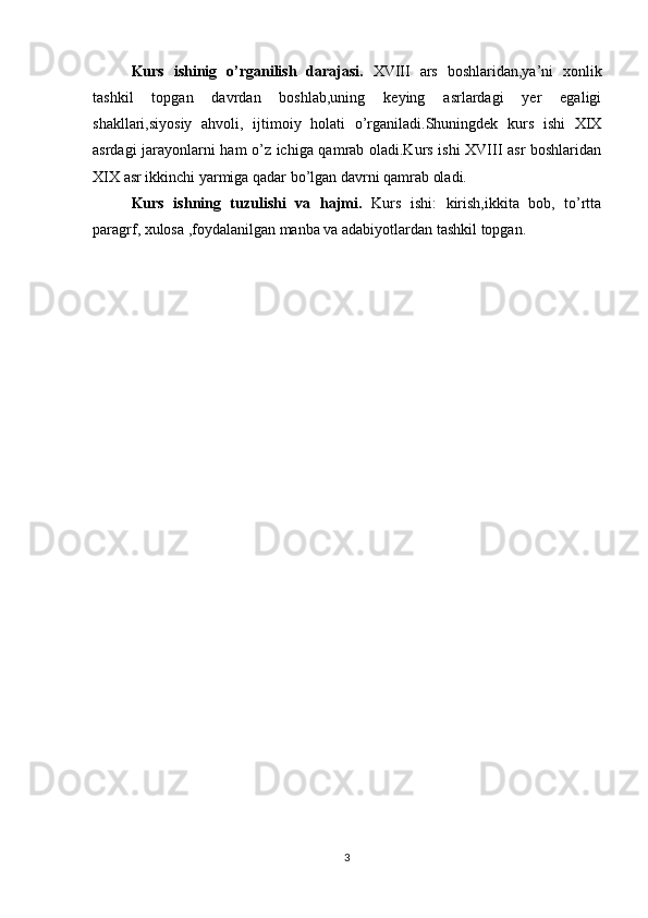 Kurs   ishinig   o’rganilish   darajasi.   XVIII   ars   boshlaridan,ya’ni   xonlik
tashkil   topgan   davrdan   boshlab,uning   keying   asrlardagi   yer   egaligi
shakllari,siyosiy   ahvoli,   ijtimoiy   holati   o’rganiladi.Shuningdek   kurs   ishi   XIX
asrdagi jarayonlarni ham o’z ichiga qamrab oladi.Kurs ishi XVIII asr boshlaridan
XIX asr ikkinchi yarmiga qadar bo’lgan davrni qamrab oladi.
Kurs   ishning   tuzulishi   va   hajmi.   Kurs   ishi:   kirish,ikkita   bob,   to’rtta
paragrf, xulosa ,foydalanilgan manba va adabiyotlardan tashkil topgan. 
3 