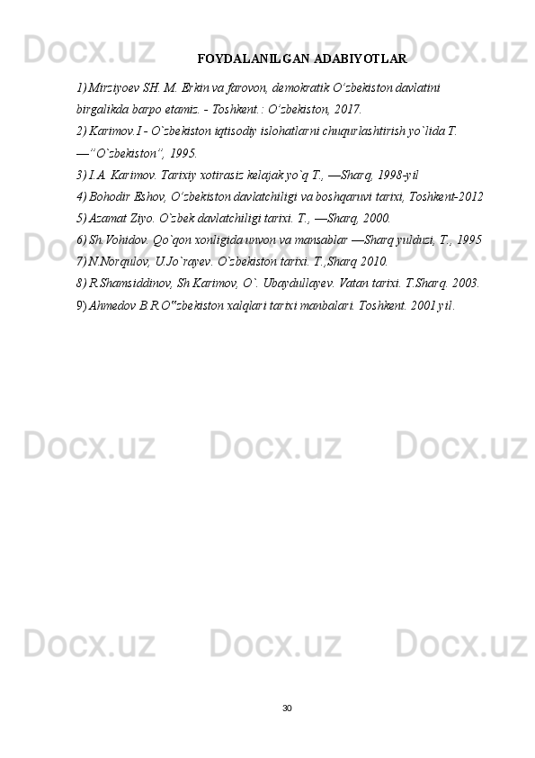 FOYDALANILGAN ADABIYOTLAR
1) Mirziyoev SH. M. Erkin va farovon, demokratik O’zbekiston davlatini 
birgalikda barpo etamiz. - Toshkent.: O’zbekiston, 2017.
2) Karimov.I - O`zbekiston iqtisodiy islohatlarni chuqurlashtirish yo`lida T. 
―”O`zbekiston”, 1995.
3) I.A. Karimov. Tarixiy xotirasiz kelajak yo`q T., ―Sharq, 1998-yil
4) Bohodir Eshov, O’zbekiston davlatchiligi va boshqaruvi tarixi, Toshkent-2012
5) Azamat Ziyo. O`zbek davlatchiligi tarixi. T., ―Sharq, 2000.
6) Sh.Vohidov. Qo`qon xonligida unvon va mansablar ―Sharq yulduzi, T., 1995
7) N.Norqulov, U.Jo`rayev. O`zbekiston tarixi. T.,Sharq 2010.
8) R.Shamsiddinov, Sh Karimov, O`. Ubaydullayev. Vatan tarixi. T.Sharq. 2003. 
9) Ahmedov B.R.O zbekiston xalqlari tarixi manbalari. Toshkent. 2001 yil‟ . 
30 