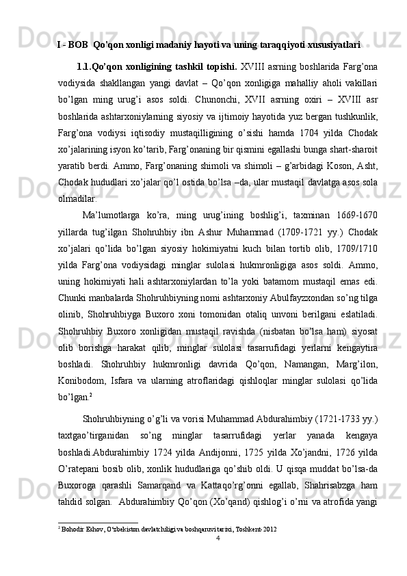 I - BOB   Qo'qon xonligi madaniy hayoti va uning taraqqiyoti xususiyatlari
          1.1. Qo’qon   xonligining   tashkil   topishi.   XVIII   asrning   boshlarida   Farg’ona
vodiysida   shakllangan   yangi   davlat   –   Qo’qon   xonligiga   mahalliy   aholi   vakillari
bo’lgan   ming   urug’i   asos   soldi.   Chunonchi,   XVII   asrning   oxiri   –   XVIII   asr
boshlarida ashtarxoniylarning siyosiy va ijtimoiy hayotida yuz bergan tushkunlik,
Farg’ona   vodiysi   iqtisodiy   mustaqilligining   o’sishi   hamda   1704   yilda   Chodak
xo’jalarining isyon ko’tarib, Farg’onaning bir qismini egallashi bunga shart-sharoit
yaratib berdi. Ammo, Farg’onaning shimoli  va shimoli – g’arbidagi Koson, Asht,
Chodak hududlari xo’jalar qo’l ostida bo’lsa –da, ular mustaqil davlatga asos sola
olmadilar. 
Ma’lumotlarga   ko’ra,   ming   urug’ining   boshlig’i,   taxminan   1669-1670
yillarda   tug’ilgan   Shohruhbiy   ibn   Ashur   Muhammad   (1709-1721   yy.)   Chodak
xo’jalari   qo’lida   bo’lgan   siyosiy   hokimiyatni   kuch   bilan   tortib   olib,   1709/1710
yilda   Farg’ona   vodiysidagi   minglar   sulolasi   hukmronligiga   asos   soldi.   Ammo,
uning   hokimiyati   hali   ashtarxoniylardan   to’la   yoki   batamom   mustaqil   emas   edi.
Chunki manbalarda Shohruhbiyning nomi ashtarxoniy Abulfayzxondan so’ng tilga
olinib,   Shohruhbiyga   Buxoro   xoni   tomonidan   otaliq   unvoni   berilgani   eslatiladi.
Shohruhbiy   Buxoro   xonligidan   mustaqil   ravishda   (nisbatan   bo’lsa   ham)   siyosat
olib   borishga   harakat   qilib,   minglar   sulolasi   tasarrufidagi   yerlarni   kengaytira
boshladi.   Shohruhbiy   hukmronligi   davrida   Qo’qon,   Namangan,   Marg’ilon,
Konibodom,   Isfara   va   ularning   atroflaridagi   qishloqlar   minglar   sulolasi   qo’lida
bo’lgan. 2
                                  
Shohruhbiyning o’g’li va vorisi Muhammad Abdurahimbiy (1721-1733 yy.)
taxtgao’tirganidan   so’ng   minglar   tasarrufidagi   yerlar   yanada   kengaya
boshladi.Abdurahimbiy   1724   yilda   Andijonni,   1725   yilda   Xo’jandni,   1726   yilda
O’ratepani  bosib olib, xonlik hududlariga qo’shib oldi. U qisqa muddat  bo’lsa-da
Buxoroga   qarashli   Samarqand   va   Kattaqo’rg’onni   egallab,   Shahrisabzga   ham
tahdid solgan.     Abdurahimbiy Qo’qon (Xo’qand) qishlog’i o’rni va atrofida yangi
2
  Bohodir Eshov, O‘zbekiston davlatchiligi va boshqaruvi tarixi, Toshkent-2012
4 