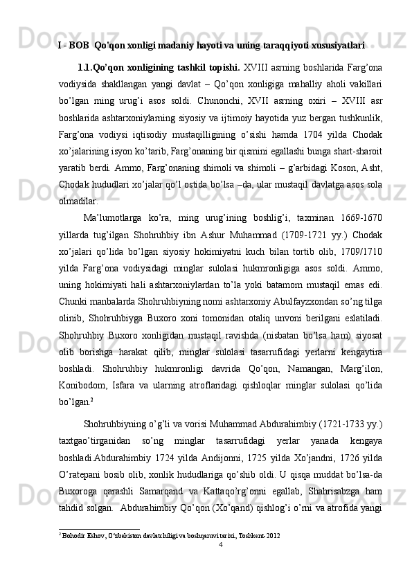 I - BOB   Qo'qon xonligi madaniy hayoti va uning taraqqiyoti xususiyatlari
          1.1. Qo’qon   xonligining   tashkil   topishi.   XVIII   asrning   boshlarida   Farg’ona
vodiysida   shakllangan   yangi   davlat   –   Qo’qon   xonligiga   mahalliy   aholi   vakillari
bo’lgan   ming   urug’i   asos   soldi.   Chunonchi,   XVII   asrning   oxiri   –   XVIII   asr
boshlarida ashtarxoniylarning siyosiy va ijtimoiy hayotida yuz bergan tushkunlik,
Farg’ona   vodiysi   iqtisodiy   mustaqilligining   o’sishi   hamda   1704   yilda   Chodak
xo’jalarining isyon ko’tarib, Farg’onaning bir qismini egallashi bunga shart-sharoit
yaratib berdi. Ammo, Farg’onaning shimoli  va shimoli – g’arbidagi Koson, Asht,
Chodak hududlari xo’jalar qo’l ostida bo’lsa –da, ular mustaqil davlatga asos sola
olmadilar. 
Ma’lumotlarga   ko’ra,   ming   urug’ining   boshlig’i,   taxminan   1669-1670
yillarda   tug’ilgan   Shohruhbiy   ibn   Ashur   Muhammad   (1709-1721   yy.)   Chodak
xo’jalari   qo’lida   bo’lgan   siyosiy   hokimiyatni   kuch   bilan   tortib   olib,   1709/1710
yilda   Farg’ona   vodiysidagi   minglar   sulolasi   hukmronligiga   asos   soldi.   Ammo,
uning   hokimiyati   hali   ashtarxoniylardan   to’la   yoki   batamom   mustaqil   emas   edi.
Chunki manbalarda Shohruhbiyning nomi ashtarxoniy Abulfayzxondan so’ng tilga
olinib,   Shohruhbiyga   Buxoro   xoni   tomonidan   otaliq   unvoni   berilgani   eslatiladi.
Shohruhbiy   Buxoro   xonligidan   mustaqil   ravishda   (nisbatan   bo’lsa   ham)   siyosat
olib   borishga   harakat   qilib,   minglar   sulolasi   tasarrufidagi   yerlarni   kengaytira
boshladi.   Shohruhbiy   hukmronligi   davrida   Qo’qon,   Namangan,   Marg’ilon,
Konibodom,   Isfara   va   ularning   atroflaridagi   qishloqlar   minglar   sulolasi   qo’lida
bo’lgan. 2
                                  
Shohruhbiyning o’g’li va vorisi Muhammad Abdurahimbiy (1721-1733 yy.)
taxtgao’tirganidan   so’ng   minglar   tasarrufidagi   yerlar   yanada   kengaya
boshladi.Abdurahimbiy   1724   yilda   Andijonni,   1725   yilda   Xo’jandni,   1726   yilda
O’ratepani  bosib olib, xonlik hududlariga qo’shib oldi. U qisqa muddat  bo’lsa-da
Buxoroga   qarashli   Samarqand   va   Kattaqo’rg’onni   egallab,   Shahrisabzga   ham
tahdid solgan.     Abdurahimbiy Qo’qon (Xo’qand) qishlog’i o’rni va atrofida yangi
2
  Bohodir Eshov, O‘zbekiston davlatchiligi va boshqaruvi tarixi, Toshkent-2012
4
