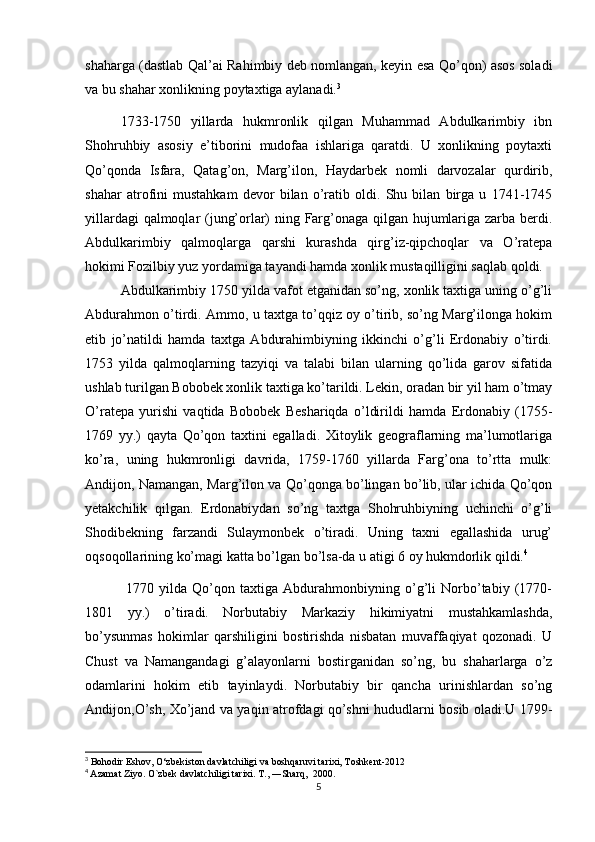 shaharga (dastlab Qal’ai Rahimbiy deb nomlangan, keyin esa Qo’qon) asos soladi
va bu shahar xonlikning poytaxtiga aylanadi. 3
1733-1750   yillarda   hukmronlik   qilgan   Muhammad   Abdulkarimbiy   ibn
Shohruhbiy   asosiy   e’tiborini   mudofaa   ishlariga   qaratdi.   U   xonlikning   poytaxti
Qo’qonda   Isfara,   Qatag’on,   Marg’ilon,   Haydarbek   nomli   darvozalar   qurdirib,
shahar   atrofini   mustahkam   devor   bilan   o’ratib   oldi.   Shu   bilan   birga   u   1741-1745
yillardagi qalmoqlar (jung’orlar) ning Farg’onaga qilgan hujumlariga zarba berdi.
Abdulkarimbiy   qalmoqlarga   qarshi   kurashda   qirg’iz-qipchoqlar   va   O’ratepa
hokimi Fozilbiy yuz yordamiga tayandi hamda xonlik mustaqilligini saqlab qoldi.
Abdulkarimbiy 1750 yilda vafot etganidan so’ng, xonlik taxtiga uning o’g’li
Abdurahmon o’tirdi. Ammo, u taxtga to’qqiz oy o’tirib, so’ng Marg’ilonga hokim
etib   jo’natildi   hamda   taxtga   Abdurahimbiyning   ikkinchi   o’g’li   Erdonabiy   o’tirdi.
1753   yilda   qalmoqlarning   tazyiqi   va   talabi   bilan   ularning   qo’lida   garov   sifatida
ushlab turilgan Bobobek xonlik taxtiga ko’tarildi. Lekin, oradan bir yil ham o’tmay
O’ratepa   yurishi   vaqtida   Bobobek   Beshariqda   o’ldirildi   hamda   Erdonabiy   (1755-
1769   yy.)   qayta   Qo’qon   taxtini   egalladi.   Xitoylik   geograflarning   ma’lumotlariga
ko’ra,   uning   hukmronligi   davrida,   1759-1760   yillarda   Farg’ona   to’rtta   mulk:
Andijon, Namangan, Marg’ilon va Qo’qonga bo’lingan bo’lib, ular ichida Qo’qon
yetakchilik   qilgan.   Erdonabiydan   so’ng   taxtga   Shohruhbiyning   uchinchi   o’g’li
Shodibekning   farzandi   Sulaymonbek   o’tiradi.   Uning   taxni   egallashida   urug’
oqsoqollarining ko’magi katta bo’lgan bo’lsa-da u atigi 6 oy hukmdorlik qildi. 4
  1770   yilda   Qo’qon   taxtiga   Abdurahmonbiyning   o’g’li   Norbo’tabiy   (1770-
1801   yy.)   o’tiradi.   Norbutabiy   Markaziy   hikimiyatni   mustahkamlashda,
bo’ysunmas   hokimlar   qarshiligini   bostirishda   nisbatan   muvaffaqiyat   qozonadi.   U
Chust   va   Namangandagi   g’alayonlarni   bostirganidan   so’ng,   bu   shaharlarga   o’z
odamlarini   hokim   etib   tayinlaydi.   Norbutabiy   bir   qancha   urinishlardan   so’ng
Andijon,O’sh, Xo’jand va yaqin atrofdagi qo’shni hududlarni bosib oladi.U 1799-
3
 Bohodir Eshov, O‘zbekiston davlatchiligi va boshqaruvi tarixi, Toshkent-2012
4
  Azamat Ziyo. O`zbek davlatchiligi tarixi. T., ―Sharq,  2000.
5 