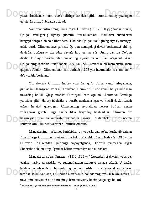 yilda   Toshkentni   ham   bosib   olishga   harakat   qildi,   ammo,   uning   yuborgan
qo’shinlari mag’lubiyatga uchradi.
Norbo’tabiydan  so’ng uning  o’g’li  Olimxon  (1801-1810 yy.)  taxtga  o’tirib,
Qo’qon   xonligining   siyosiy   qudratini   mustahkamlash,   mamlakat   hududlarini
kengaytirishga alohida e’tibor berdi. Natijada Qo’qon xonligining siyosiy mavqeyi
oshib bordi. Olimxon davriga kelib Qo’qon xonligidagi davlat boshqaruvi oldingi
davlatlar   boshqaruv   tizimidan   deyarli   farq   qilmas   edi.   Uning   davrida   Qo’qon
davlati   kuchayib   borishi   bilan   davlatning   siyosiy   maqomi   ham   o’zgaradi.   Agar
Qo’qonning dastlabki  hukmdorlari “biy” va “bek” unvoni bilan mamlakatni idora
qilgan   bo’lsalar,   Olimxon   davridan   boshlab   (1805   yil)   hukmdorlar   rasman   “xon”
deb yuritila boshlandi. 5
O’z   davrida   Olimxon   harbiy   yurishlar   qilib   o’ziga   yangi   viloyatlarni,
jumladan   Ohangaron   vohasi,   Toshkent,   Chimkent,   Turkistonni   bo’ysundirishga
muvaffaq   bo’ldi.   Qisqa   muddat   O’ratepani   ham   egalladi,   Jizzax   va   Zominga
yurishlar   qildi.   Harbiy   islohatlar   o’tkazib,   markazlashgan   va   kuchli   davlat   tuzish
uchun   harakat   qilayotgan   Olimxonning   siyosatidan   norozi   bo’lgan   ayrim
zodagonlar   guruhi   unga   qarshi   fitna   tayyorlay   boshladilar.   Olimxon   o’z
hokimiyatini   mustahkamlash   maqsadida   ukasi   Rustambekni,   bir   nechta
sarkardalarni, din peshvolarini o’ldirtirib yuboradi. 
Manbalarning   ma’lumot   berishicha,   bu   voqealardan   so’ng   kuchayib   ketgan
fitnachilarga Olimxonning ukasi Umarbek boshchilik qilgan. Natijada, 1810 yilda
Olimxon   Toshkentdan   Qo’qonga   qaytayotganda,   Oltiqush   mavzesida   o’g’li
Shohruhbek bilan birga Qambar Mirza tomonidan otib o’ldiriladi.
Manbalarga ko’ra, Umarxon (1810-1822 yy.) hukmdorligi davrida yirik yer
egalari,   harbiy   sarkardalar   va   ruhoniylarning   mavqeyi   yanada   oshadi.   U   davlat
boshqaruvi   ishlarida   izchil   tartib,   qonun   –   qoidalar   o’rnatdi   va   diniy   ishlarni
tartibga soldi. Natijada, 1818 yilda Umarxon ruhoniylarnng roziligi bilan “amir al-
muslimin” unvonini olib ham diniy, ham dunyoviy hokimiyatga ega bo’ladi.
5
  Sh.Vohidov. Qo`qon xonligida unvon va mansablar ―Sharq yulduzi, T., 1995
6 