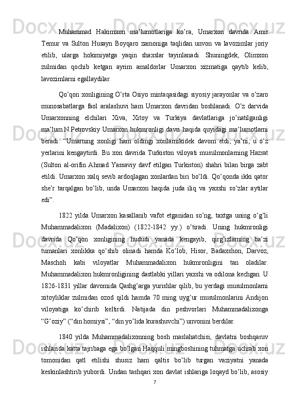 Muhammad   Hakimxon   ma’lumotlariga   ko’ra,   Umarxon   davrida   Amir
Temur   va   Sulton   Husayn   Boyqaro   zamoniga   taqlidan   unvon   va   lavozimlar   joriy
etilib,   ularga   hokimiyatga   yaqin   shaxslar   tayinlanadi.   Shuningdek,   Olimxon
zulmidan   qochib   ketgan   ayrim   amaldorlar   Umarxon   xizmatiga   qaytib   kelib,
lavozimlarni egallaydilar.
Qo’qon xonligining O’rta Osiyo mintaqasidagi  siyosiy jarayonlar va o’zaro
munosabatlarga   faol   aralashuvi   ham   Umarxon   davridan   boshlanadi.   O’z   darvida
Umarxonning   elchilari   Xiva,   Xitoy   va   Turkiya   davlatlariga   jo’natilganligi
ma’lum.N.Petrovskiy  Umarxon hukmronligi   davri   haqida  quyidagi  ma’lumotlarni
beradi:   “Umarning   xonligi   ham   oldingi   xonlarnikidek   davom   etdi,   ya’ni,   u   o’z
yerlarini   kengaytirdi.   Bu   xon  davrida  Turkiston   viloyati   musulmonlarning  Hazrat
(Sulton   al-orifin   Ahmad   Yassaviy   davf   etilgan   Turkiston)   shahri   bilan   birga   zabt
etildi. Umarxon xalq sevib ardoqlagan xonlardan biri bo’ldi. Qo’qonda ikki qator
she’r   tarqalgan   bo’lib,   unda   Umarxon   haqida   juda   iliq   va   yaxshi   so’zlar   aytilar
edi”.
1822   yilda   Umarxon   kasallanib   vafot   etganidan   so’ng,   taxtga   uning   o’g’li
Muhammadalixon   (Madalixon)   (1822-1842   yy.)   o’tiradi.   Uning   hukmronligi
davrida   Qo’qon   xonligining   hududi   yanada   kengayib,   qirg’izlarning   ba’zi
tumanlari   xonlikka   qo’shib   olinadi   hamda   Ko’lob,   Hisor,   Badaxshon,   Darvoz,
Maschoh   kabi   viloyatlar   Muhammadalixon   hukmronligini   tan   oladilar.
Muhammadalixon hukmronligining dastlabki yillari yaxshi va odilona kechgan. U
1826-1831 yillar davomida Qashg’arga yurishlar qilib, bu yerdagi musulmonlarni
xitoyliklar   zulmidan   ozod   qildi   hamda   70   ming   uyg’ur   musulmonlarini   Andijon
viloyatiga   ko’chirib   keltirdi.   Natijada   din   peshvorlari   Muhammadalixonga
“G’oziy” (“din homiysi”, “din yo’lida kurashuvchi”) unvonini berdilar.
1840   yilda   Muhammadalixonning   bosh   maslahatchisi,   davlatni   boshqaruv
ishlarida katta tajribaga ega bo’lgan Haqquli mingboshining tuhmatga uchrab xon
tomonidan   qatl   etilishi   shusiz   ham   qaltis   bo’lib   turgan   vaziyatni   yanada
keskinlashtirib yubordi. Undan tashqari xon davlat ishlariga loqayd bo’lib, asosiy
7 