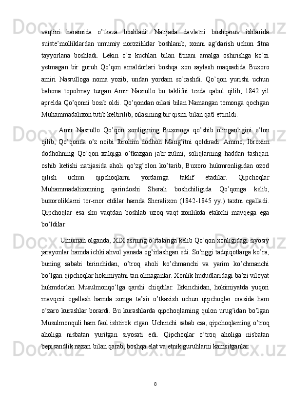 vaqtini   haramida   o’tkaza   boshladi.   Natijada   davlatni   boshqaruv   ishlarida
suiste’molliklardan   umumiy   noroziliklar   boshlanib,   xonni   ag’darish   uchun   fitna
tayyorlana   boshladi.   Lekin   o’z   kuchlari   bilan   fitnani   amalga   oshirishga   ko’zi
yetmagan   bir   guruh   Qo’qon   amaldorlari   boshqa   xon   saylash   maqsadida   Buxoro
amiri   Nasrulloga   noma   yozib,   undan   yordam   so’rashdi.   Qo’qon   yurishi   uchun
bahona   topolmay   turgan   Amir   Nasrullo   bu   taklifni   tezda   qabul   qilib,   1842   yil
aprelda Qo’qonni bosib oldi. Qo’qondan oilasi bilan Namangan tomonga qochgan
Muhammadalixon tutib keltirilib, oilasining bir qismi bilan qatl ettirildi.
Amir   Nasrullo   Qo’qon   xonligining   Buxoroga   qo’shib   olinganligini   e’lon
qilib,   Qo’qonda   o’z   noibi   Ibrohim   dodhoh   Mang’itni   qoldiradi.   Ammo,   Ibroxim
dodhohning   Qo’qon   xalqiga   o’tkazgan   jabr-zulmi,   soliqlarning   haddan   tashqari
oshib   ketishi   natijasida   aholi   qo’zg’olon   ko’tarib,   Buxoro   hukmronligidan   ozod
qilish   uchun   qipchoqlarni   yordamga   taklif   etadilar.   Qipchoqlar
Muhammadalixonning   qarindoshi   Sherali   boshchiligida   Qo’qonga   kelib,
buxoroliklarni   tor-mor   etdilar   hamda   Sheralixon   (1842-1845   yy.)   taxtni   egalladi.
Qipchoqlar   esa   shu   vaqtdan   boshlab   uzoq   vaqt   xonlikda   etakchi   mavqega   ega
bo’ldilar
 Umuman olganda, XIX asrning o’rtalariga kelib Qo’qon xonligidagi siyosiy
jarayonlar hamda ichki ahvol yanada og’irlashgan edi. So’nggi tadqiqotlarga ko’ra,
buning   sababi   birinchidan,   o’troq   aholi   ko’chmanchi   va   yarim   ko’chmanchi
bo’lgan qipchoqlar hokimiyatni tan olmaganlar. Xonlik hududlaridagi ba’zi viloyat
hukmdorlari   Musulmonqo’lga   qarshi   chiqdilar.   Ikkinchidan,   hokimiyatda   yuqori
mavqeni   egallash   hamda   xonga   ta’sir   o’tkazish   uchun   qipchoqlar   orasida   ham
o’zaro   kurashlar   borardi.   Bu   kurashlarda   qipchoqlarning   qulon  urug’idan   bo’lgan
Musulmonquli ham faol ishtirok etgan. Uchinchi   sabab esa, qipchoqlarning o’troq
aholiga   nisbatan   yuritgan   siyosati   edi.   Qipchoqlar   o’troq   aholiga   nisbatan
bepisandlik nazari bilan qarab, boshqa elat va etnik guruhlarni kamsitganlar.
8 