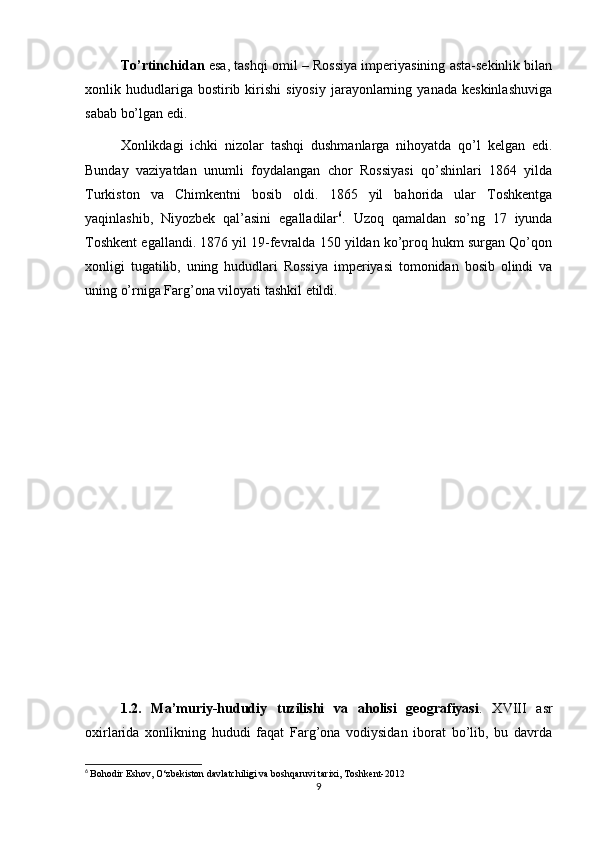 To’rtinchidan  esa, tashqi omil – Rossiya imperiyasining asta-sekinlik bilan
xonlik  hududlariga  bostirib  kirishi  siyosiy   jarayonlarning  yanada   keskinlashuviga
sabab bo’lgan edi.
Xonlikdagi   ichki   nizolar   tashqi   dushmanlarga   nihoyatda   qo’l   kelgan   edi.
Bunday   vaziyatdan   unumli   foydalangan   chor   Rossiyasi   qo’shinlari   1864   yilda
Turkiston   va   Chimkentni   bosib   oldi.   1865   yil   bahorida   ular   Toshkentga
yaqinlashib,   Niyozbek   qal’asini   egalladilar 6
.   Uzoq   qamaldan   so’ng   17   iyunda
Toshkent egallandi. 1876 yil 19-fevralda 150 yildan ko’proq hukm surgan Qo’qon
xonligi   tugatilib,   uning   hududlari   Rossiya   imperiyasi   tomonidan   bosib   olindi   va
uning o’rniga Farg’ona viloyati tashkil etildi.
1.2.   Ma’muriy-hududiy   tuzilishi   va   aholisi   geografiyasi .   XVIII   asr
oxirlarida   xonlikning   hududi   faqat   Farg’ona   vodiysidan   iborat   bo’lib,   bu   davrda
6
  Bohodir Eshov, O‘zbekiston davlatchiligi va boshqaruvi tarixi, Toshkent-2012
9 