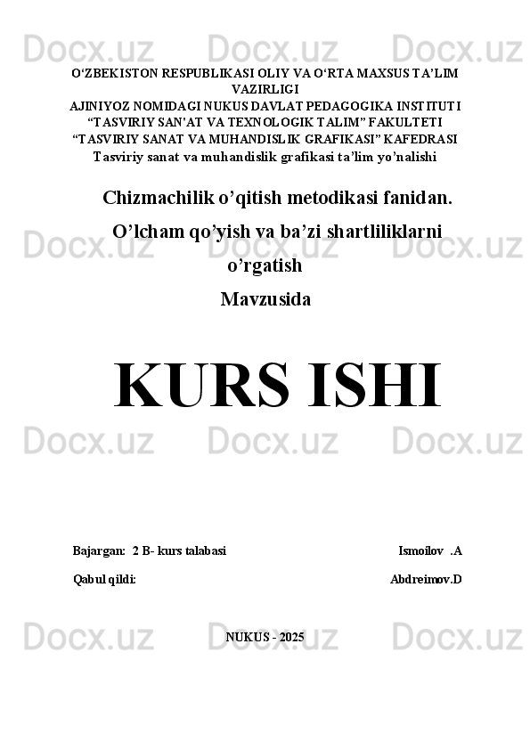 O‘ZBEKISTON   RESPUBLIKASI OLIY   VA   O‘RTA   MAXSUS TA’LIM
VAZIRLIGI 
AJINIYOZ  NOMIDAGI NUKUS DAVLAT PEDAGOGIKA INSTITUTI
“TASVIRIY SAN'AT VA TEXNOLOGIK TALIM” FAKULTETI
“TASVIRIY SANAT VA MUHANDISLIK GRAFIKASI” KAFEDRASI
Tasviriy sanat va muhandislik grafikasi ta’lim yo’nalishi
Chizmachilik o’qitish metodikasi fanidan.
O’lcham qo’yish va ba’zi shartliliklarni
o’rgatish
                            Mavzusida
KURS ISHI
    Bajargan:  2 B- kurs talabasi                                                        Ismoilov  .A
   Qabul qildi:                                                                                 Abdreimov.D
NUKUS - 2025 