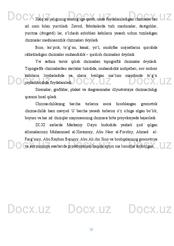 Xalq xo‘jaligining tarmog‘iga qarab, unda foydalaniladigan chizmalar har
xil   nom   bilan   yuritiladi.   Zavod,   fabrikalarda   turli   mashinalar,   dastgohlar,
yuritma   (dvigatel)   lar,   o‘lchash   asboblari   kabilarni   yasash   uchun   tuziladigan
chizmalar mashinasozlik chizmalari deyiladi.
Bino,   ko‘prik,   to‘g‘on,   kanal,   yo‘l,   mudofaa   insjoatlarini   qurishda
ishlatiladigan chizmalar muhandislik – qurilish chizmalari deyiladi.
Yer   sathini   tasvir   qilish   chizmalari   topografik   chizmalar   deyiladi.
Topografik chizmalardan xaritalar tuzishda, muhandislik inshjatlari, suv ombori
kabilarni   loyihalashda   va   ularni   berilgan   ma’lum   maydonda   to‘g‘ri
joylashtirishda foydalaniladi.
Sxemalar,   grafiklar,   plakat   va   diagrammalar   illyustratsiya   chizmachiligi
qismini hosil qiladi.
Chizmachilikning   barcha   turlarini   asosi   hisoblangan   geometrik
chizmachilik   ham   mavjud.   U   barcha   yasash   turlarini   o‘z   ichiga   olgan   bo‘lib,
buyum va har xil chiziqlar majmuasining chizmasi bitta proyeksiyada bajariladi.
IX-XI   asrlarda   Markaziy   Osiyo   hududida   yashab   ijod   qilgan
allomalarimiz   Muhammad   al-Xorazmiy,   Abu   Nasr   al-Forobiy,   Ahmad     al-
Farg‘oniy, Abu Rayhon Beruniy, Abu Ali ibn Sino va boshqalarning geometriya
va astronomiya asarlarida proektsiyalash haqida ayrim ma`lumotlar keltirilgan. 
10 