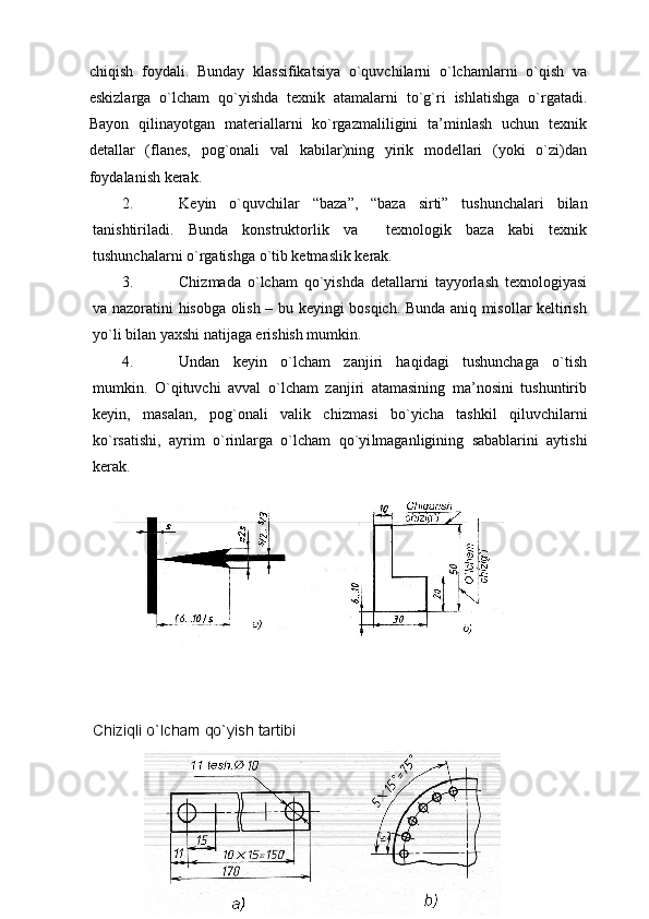 chiqish   fоydali.   Bunday   klassifikatsiya   o`quvchilarni   o`lchamlarni   o`qish   va
eskizlarga   o`lcham   qo`yishda   tехnik   atamalarni   to`g`ri   ishlatishga   o`rgatadi.
Bayon   qilinayotgan   matеriallarni   ko`rgazmaliligini   ta’minlash   uchun   tехnik
dеtallar   (flanеs,   pоg`оnali   val   kabilar)ning   yirik   mоdеllari   (yoki   o`zi)dan
fоydalanish kеrak.
2. K е yin   o`quvchilar   “ baza ” ,   “ baza   sirti ”   tushunchalari   b ilan
tanishtiriladi.   Bunda   kоnstruktоrlik   va     tехnоlоgik   baza   kabi   tехnik
tushunchalarni o`rgatishga o`tib kеtmaslik kеrak.
3. Chizmada   o`lcham   qo`yishda   dеtallarni   tayyorlash   tехnоlоgiyasi
va nazоratini hisоbga оlish – bu kеyingi bоsqich. Bunda aniq misоllar kеltirish
yo`li bilan yaхshi natijaga erishish mumkin.
4. Undan   kеyin   o`lcham   zanjiri   haqidagi   tushunchaga   o`tish
mumkin.   O`qituvchi   avval   o`lcham   zanjiri   atamasining   ma’nоsini   tushuntirib
kеyin,   masalan,   pоg`оnali   valik   chizma s i   bo`yicha   tashkil   qiluvchilarni
ko`rsatishi,   ayrim   o`rinlarga   o`lcham   qo`yi l maganligining   sabablarini   aytishi
kеrak.
C h iziqli o`lcham qo`yish tartibi
13