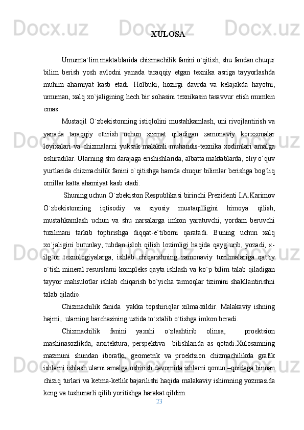 XULOSA
Umumta`lim maktablarida chizmachilik fanini o`qitish, shu fandan chuqur
bilim   berish   yosh   avlodni   yanada   taraqqiy   etgan   texnika   asriga   tayyorlashda
muhim   ahamiyat   kasb   etadi.   Holbuki,   hozirgi   davrda   va   kelajakda   hayotni,
umuman, xalq xo`jaligining hech bir sohasini texnikasin tasavvur etish mumkin
emas.
Mustaqil O`zbekistonning istiqlolini mustahkamlash, uni rivojlantirish va
yanada   taraqqiy   ettirish   uchun   xizmat   qiladigan   zamonaviy   korxzonalar
loyixalari   va   chizmalarni   yuksak   malakali   muhandis-texnika   xodimlari   amalga
oshiradilar. Ularning shu darajaga erishishlarida, albatta maktablarda, oliy o`quv
yurtlarida chizmachilik fanini o`qitishga hamda chuqur bilimlar berishga bog`liq
omillar katta ahamiyat kasb etadi.
 Shuning uchun O`zbekiston Respublikasi birinchi Prezidenti I.A.Karimov
O`zbekistonning   iqtisodiy   va   siyosiy   mustaqilligini   himoya   qilish,
mustahkamlash   uchun   va   shu   narsalarga   imkon   yaratuvchi,   yordam   beruvchi
tuzilmani   tarkib   toptirishga   diqqat-e`tiborni   qaratadi.   Buning   uchun   xalq
xo`jaligini   butunlay,   tubdan   isloh   qilish   lozimligi   haqida   qayg`urib,   yozadi,   «-
ilg`or   texnologiyalarga,   ishlab   chiqarishning   zamonaviy   tuzilmalariga   qat`iy
o`tish mineral  resurslarni  kompleks qayta ishlash  va ko`p bilim  talab qiladigan
tayyor  mahsulotlar  ishlab chiqarish bo`yicha tarmoqlar  tizimini  shakllantirishni
talab qiladi».
Chizmachilik   fanida     yakka   topshiriqlar   xilma-xildir.   Malakaviy   ishning
hajmi,  ularning barchasining ustida to`xtalib o`tishga imkon beradi.
Chizmachilik   fanini   yaxshi   o`zlashtirib   olinsa,     proektsion
mashinasozlikda,   arxitektura,   perspektiva     bilishlarida   as   qotadi.Xulosamning
mazmuni   shundan   iboratki,   geometrik   va   proektsion   chizmachilikda   grafik
ishlarni ishlash ularni amalga oshirish davomida ishlarni qonun –qoidaga binoan
chiziq turlari va ketma-ketlik bajarilishi haqida malakaviy ishimning yozmasida
keng va tushunarli qilib yoritishga harakat qildim.
23