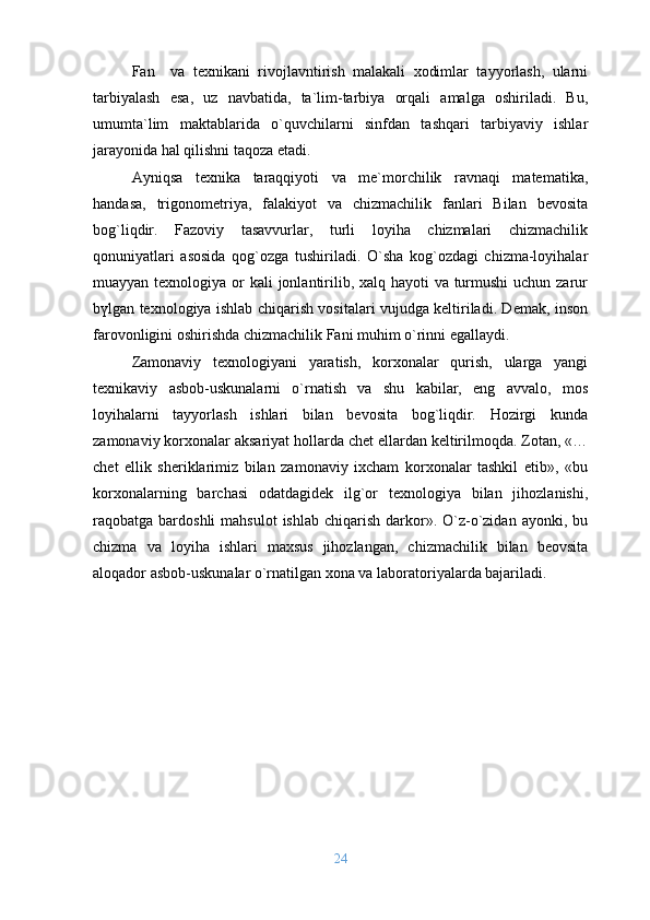 Fan     va   texnikani   rivojlavntirish   malakali   xodimlar   tayyorlash,   ularni
tarbiyalash   esa,   uz   navbatida,   ta`lim-tarbiya   orqali   amalga   oshiriladi.   Bu,
umumta`lim   maktablarida   o`quvchilarni   sinfdan   tashqari   tarbiyaviy   ishlar
jarayonida hal qilishni taqoza etadi.
Ayniqsa   texnika   taraqqiyoti   va   me`morchilik   ravnaqi   matematika,
handasa,   trigonometriya,   falakiyot   va   chizmachilik   fanlari   Bilan   bevosita
bog`liqdir.   Fazoviy   tasavvurlar,   turli   loyiha   chizmalari   chizmachilik
qonuniyatlari   asosida   qog`ozga   tushiriladi.   O`sha   kog`ozdagi   chizma-loyihalar
muayyan texnologiya or kali  jonlantirilib, xalq hayoti va turmushi uchun zarur
bүlgan texnologiya ishlab chiqarish vositalari vujudga keltiriladi. Demak, inson
farovonligini oshirishda chizmachilik Fani muhim o`rinni egallaydi.
Zamonaviy   texnologiyani   yaratish,   korxonalar   qurish,   ularga   yangi
texnikaviy   asbob-uskunalarni   o`rnatish   va   shu   kabilar,   eng   avvalo,   mos
loyihalarni   tayyorlash   ishlari   bilan   bevosita   bog`liqdir.   Hozirgi   kunda
zamonaviy korxonalar aksariyat hollarda chet ellardan keltirilmoqda. Zotan, «…
chet   ellik   sheriklarimiz   bilan   zamonaviy   ixcham   korxonalar   tashkil   etib»,   «bu
korxonalarning   barchasi   odatdagidek   ilg`or   texnologiya   bilan   jihozlanishi,
raqobatga bardoshli   mahsulot   ishlab  chiqarish  darkor». O`z-o`zidan  ayonki,  bu
chizma   va   loyiha   ishlari   maxsus   jihozlangan,   chizmachilik   bilan   beovsita
aloqador asbob-uskunalar o`rnatilgan xona va laboratoriyalarda bajariladi.
24 