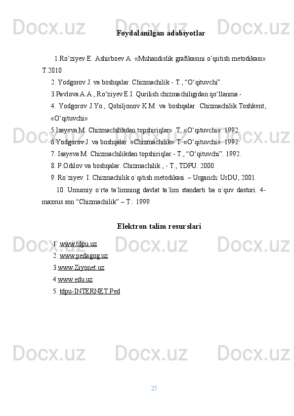 Foydalanilgan adabiyotlar
       1.Ro’ziyev E. Ashirboev A. «Muhandislik grafikasini o’qiitish metodikasi»
T.2010
     2. Yodgorov J. va boshqalar. Chizmachilik - T., “O‘qituvchi”. 
3.Pavlova A.A., Ro‘ziyev E.I. Qurilish chizmachiligidan qo‘llanma.- 
4.   Yodgorov   J.Yo.,   Qobiljonov   K.M.   va   boshqalar.   Chizmachilik.Toshkent,
«O‘qituvchi»
      5.Isayeva M. Chizmachilikdan topshiriqlar»  T. «O‘qituvchi». 1992.
      6.Yodgorov J. va boshqalar  «Chizmachilik» T. «O‘qituvchi». 1992.
7. Isayeva M. Chizmachilikdan topshiriqlar.- T., “O‘qituvchi”. 1992.
8. P.Odilov va boshqalar. Chizmachilik., - T., TDPU. 2000.
     9.  Ro`ziyev. I. Chizmachilik o`qitish metodikasi. – Urganch: UrDU, 2001.
          10.   Umumiy   o`rta   ta`limning   davlat   ta`lim   standarti   ba   o`quv   dasturi.   4-
maxsus son “Chizmachilik” – T.: 1999.
Elektron talim resurslari
1 .  www.tdpu.uz
2 .  www.pedagog.uz
3 . www.Ziyonet.uz
4 . www.edu.uz
5 .  tdpu-INTERNET.Ped
25