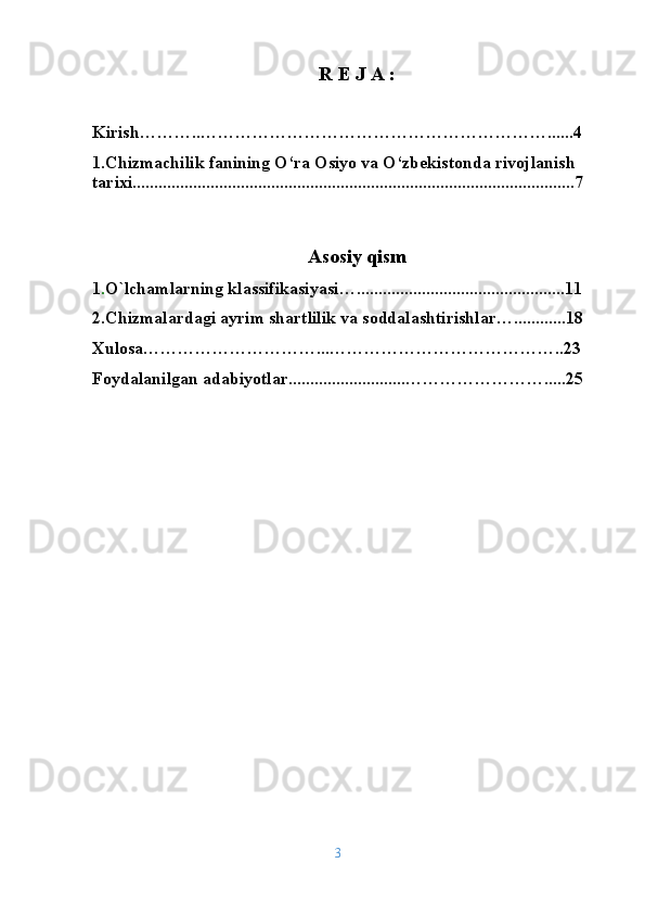 R E J A :
Kirish ………..……………………………………………………......4
1.Chizmachilik fanining O‘ra Osiyo va O‘zbekistonda rivojlanish 
tarixi......................................................................................................7
Asosiy qism
1 . O`lchamlarning klassifikasiyasi …................................................11
2. Chizmalardagi ayrim shartlilik va sоddalashtirishlar … ..... .......18
Xulosa…………………………...…………………………………..23
Foydalanilgan adabiyotlar...........................…………………….....25
3