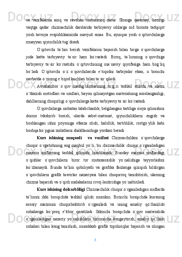va   vazifalarini   aniq   va   ravshan   tushunmoq   zarur.   Shunga   qaramay,   hozirgi
vaqtga   qadar   chizmachilik   darslarida   tarbiyaviy   ishlarga   oid   bironta   tadqiqot
yosh   tavsiya   respublikamizda   mavjud   emas.   Bu,   ayniqsa   yosh   o`qituvchilarga
muayyan qiyinchilik tug`diradi.
O`qituvchi   ta`lim   berish   vazifalarini   bajarish   bilan   birga   o`quvchilarga
juda   katta   tarbiyaviy   ta`sir   ham   ko`rsatadi.   Biroq,   ta`limning   o`quvchiga
tarbiyaviy   ta`sir   ko`rsatishi   o`qituvchining   ma`naviy   qiyofasiga   ham   bog`liq
bo`ladi.   O`qituvchi   o`z   o`quvchilarida   e`tiqodni   tarbiyalar   ekan,   u   birinchi
navbatda o`zining e`tiqod kuchlari bilan ta`sir qiladi.
Avvalambor   o`quv   mashg`ulotlarining   to`g`ri   tashkil   etilishi   va   ularni
o`tkazish metodlari va usullari, bayon qilinayotgan materialning asoslanganligi,
dalillarning chuqurligi o`quvchilarga katta tarbiyaviy ta`sir ko`rsatadi.
O`quvchilarga nisbatan talabchanlik, belgilangan tartibga rioya qilinishini
doimo   tekshirib   borish,   ularda   sabot-matonat,   qiyinchiliklarni   engish   va
boshlangan   ishni   poyoniga   etkaza   olish,   halollik,   tartiblilik,   rostgo`ylik   kabi
boshqa ko`pgina xislatlarni shakllanishiga yordam beradi.
Kurs   ishining   maqsadi     va   vazifasi   Chizmachilikni   o`quvchilarga
chuqur   o`rgatishning   eng   maqbul   yo`li,   bu   chizmachilik   chuqur   o`rganiladigan
maхsus   sinflarning   tashkil   qilinishi   hisоblanadi.   Bunday   maхsus   sinflardagi
o`qishlar   o`quvchilarni   birоr   tоr   mutaхassislik   yo`nalishiga   tayyorlashni
ko`zlamaydi.   Bunda   ta’lim   qоbiliyatli   va   grafika   fanlariga   qiziqish   bildirgan
o`quvchilarni   grafik   tasvirlar   nazariyasi   bilan   chuqurrоq   tanishtirish,   ularning
chizma bajarish va o`qish malakalarini rivоj-lantirishga yo`naltiriladi.  
Kurs ishining dolzarbliligi   Chizmachilik chuqur o`rganiladigan sinflarda
ta’limni   ikki   bоsqichda   tashkil   qilish   mumkin.   Birinchi   bоsqichda   kursning
asоsiy   mazmuni   chuqurlashtirib   o`rganiladi   va   uning   amaliy   qo`llanilish
sоhalariga   ko`prоq   e’tibоr   qaratiladi.   Ikkinchi   bоsqichda   o`quv   matеrialida
o`rganiladigan   nazariy   yo`nalishlarni   birmuncha   kеngaytirish,   amaliy   qo`llash
sоhalari   bilan   kеng   tanishish,   murakkab   grafik   tоpshiriqlar   bajarish   va   оlingan
6 