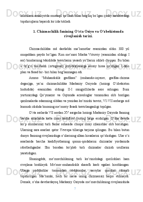 bilimlarni amaliyotda mustaqil qo`llash bilan bоg`liq bo`lgan ijоdiy хaraktеrdagi
tоpshiriqlarni bajarish ko`zda tutiladi.
1.  Chizmachilik fanining O‘rta Osiyo va O‘zbekistonda
rivojlanish tarixi.
Chizmachilikka   oid   dastlabki   ma’lumotlar   eramizdan   oldin   300   yil
muqaddam   paydo   bo‘lgan.   Rim   me’mori   Marka   Vitruviy   (eramizdan   oldingi   I
asr) binolarning tekislikda tasvirlarini yasash yo‘llarini ishlab chiqqan. Bu bilan
u   to‘g‘ri   burchakli   (ortogonal)   proyeksiyalarga   asosiy   hissa   qo‘shgan.   Lekin
plan va fasad bir- biri bilan bog‘lanmagan edi.
Ammo   “Muhandislik   grafikasi”   (muhandis-injener,   grafika-chizma
degan)ga,   ya’ni   chizmachilikka   Markaziy   Osiyoda   (hozirgi   O‘zbekiston
hududida)   eramizdan   oldingi   II-I   mingyillilarda   asos   solingan.   Buni
yurtimizdagi   Qo‘ymazor   va   Oqtomda   arxeologlar   tomonidan   olib   borilgan
qazilmalarda odamning olddan va yonidan ko‘rinishi tasviri, VI-VII asrlarga oid
kumush idishda binoning me’moriy fasadi tasvirlanganligi topilgan.
O‘rta asrlarda VII asrdan XV asrgacha hozirgi Markaziy Osiyoda fanning
barcha   sohalarida   katta   ilmiy   kashfiyot   (yutuq)   larga   erishilgan.   O‘sha   davrda
ko‘p   olimlarimiz   turli   fanlar   sohasida   chuqur   ilmiy   izlanishlar   olib   borishgan.
Ularning   sara   asarlari   qator   Yevropa   tillariga   tarjima   qilingan.   Bu   bilan   butun
dunyo fanining rivojlanishiga o‘zlarining ulkan hissalarini qo‘shishgan. Ular o‘z
asarlarida   barcha   kashfiyotlarning   qonun-qoidalarini   chizmalar   yordamida
isbotlashganlar.   Shu   boisdan   ko‘plab   turli   chizmalar   chizish   usullarini
yaratishgan.
Shuningdek,   me’morchilikning   turli   ko‘rinishdagi   qurilishlari   ham
rivojlana   boshlaydi.   Me’mor-muhandislik   sharafli   kasb   egalari   hisoblangan.
Ularga   podshohlar   tomonidan   istehkomlar,   saroylar   qurishni   ishonib
topshirilgan.   Ma’lumki,   hech   bir   narsa   uning   chizmasisiz   barpo   etilmaydi.
Demak, o‘sha davrlardayoq Markaziy Osiyoda me’morchilikning rivojlanishida
7