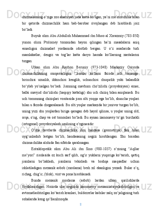 chizmalarning o‘ziga xos ahamiyati juda katta bo‘lgan, ya’ni me’morchilik bilan
bir   qatorda   chizmachilik   ham   bab-barobar   rivojlangan   deb   hisoblash   joiz
bo‘ladi.
Buyuk olim Abu Abdulloh Muhammad ibn Muso al Xorazmiy (783-850)
yunon   olimi   Ptolomey   tomonidan   bayon   qilingan   ba’zi   masalalarni   aniq
emasligini   chizmalart   yordamida   isbotlab   bergan.   U   o‘z   asarlarida   turli
mamlakatlar,   dengiz   va   tog‘lar   katta   daryo   hamda   ko‘llarning   xaritalarini
tuzgan.
Ulkan   olim   Abu   Rayhon   Beruniy   (973-1048)   Markaziy   Osiyoda
chizmachilikning   muqarrarligini   “Jismlar   ko‘lami   fazoda   uch   tomonga-
birinchisi   uzunlik,   ikkinchisi   kenglik,   uchunchisi   chuqurlik   yoki   balandlik
bo‘ylab   yo‘nalgan   bo‘ladi.   Jismning   mavhum   cho‘zilishi   (proyeksiyasi)   emas,
balki mavjud cho‘zilishi  (haqiqiy kattaligi) shu uch chiziq bilan aniqlanadi. Bu
uch tomonning chiziqlari vositasida jism olti yoqqa ega bo‘lib, shuncha yoqlari
bilan u fazoda chegaralanadi. Bu olti yoqlar markazida bir jonivor turgan bo‘lib,
uning yuzi shu yoqlardan biriga qaragan deb hayol  qilinsa, u yoqlar uning old,
orqa, o‘ng, chap va ost tomonlari bo‘ladi. Bu aynan zamonaviy to‘gri burchakli
(ortogonal) proyeksiyalash usulining o‘zginasidir.
O‘sha   davrlarda   chizmachilik   ilmi   handasa   (geometriya)   fani   bilan
uyg‘unlashib   ketgan   bo‘lib,   handasaning   negizi   hisoblangan.   Shu   boisdan
chizmachilika alohida fan sifatida qaralmagan.
Entsiklopedik   olim   Abu   Ali   ibn   Sino   (980-1037)   o‘zining   “Aqllar
me’yori”  risolasida   oz  kuch  sarf   qilib,  og‘ir   yuklarni  yuqoriga  ko‘tarish,   qattiq
jismlarni   bo‘laklash,   jismlarni   tekislash   va   boshqa   maqsadlar   uchun
ishlatiladigan   mexanik   asbob   (moslama)   besh   xil   ekanligini   yozadi.   Bular   o‘q,
richag, chig‘ir, (blok), vint va pona hisoblanadi. 
Bunda   mexanik   moslama   (asbob)   lardan   ulkan   qurilishlarda
foydalanishgan.   Hozirda   ular   negizida   zamonaviy   mexanizatsiyalashtirilgan   va
avtomatlashtirilgan ko‘tarish kranlari, buldozerlar kabilar xalq xo‘jaligining turli
sohalarida keng qo‘llanilmoqda.
8