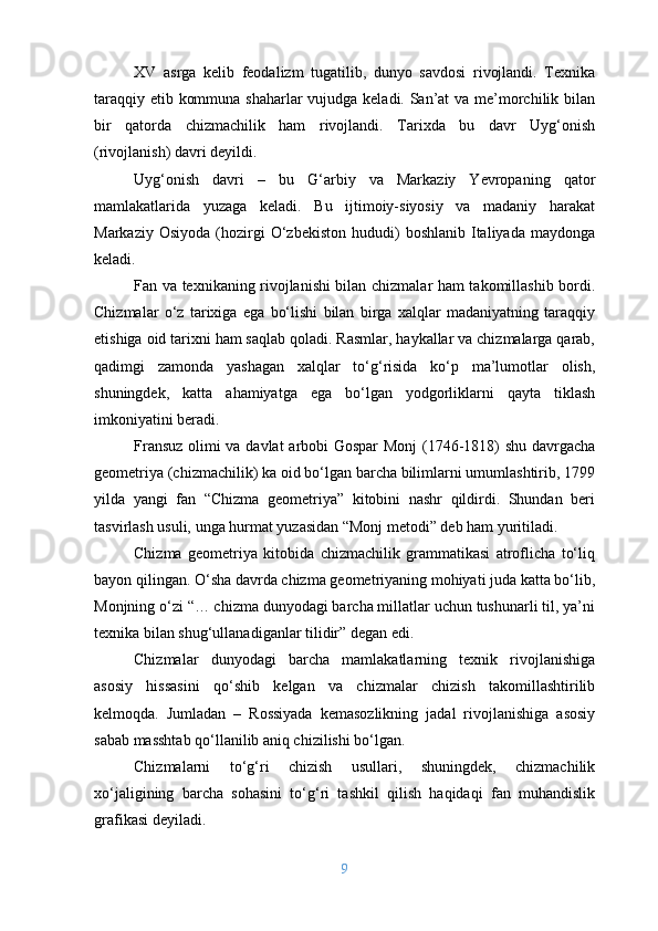XV   asrga   kelib   feodalizm   tugatilib,   dunyo   savdosi   rivojlandi.   Texnika
taraqqiy etib kommuna shaharlar vujudga keladi. San’at  va me’morchilik bilan
bir   qatorda   chizmachilik   ham   rivojlandi.   Tarixda   bu   davr   Uyg‘onish
(rivojlanish) davri deyildi.
Uyg‘onish   davri   –   bu   G‘arbiy   va   Markaziy   Yevropaning   qator
mamlakatlarida   yuzaga   keladi.   Bu   ijtimoiy-siyosiy   va   madaniy   harakat
Markaziy  Osiyoda   (hozirgi  O‘zbekiston  hududi)   boshlanib  Italiyada  maydonga
keladi.
Fan va texnikaning rivojlanishi bilan chizmalar ham takomillashib bordi.
Chizmalar   o‘z   tarixiga   ega   bo‘lishi   bilan   birga   xalqlar   madaniyatning   taraqqiy
etishiga oid tarixni ham saqlab qoladi. Rasmlar, haykallar va chizmalarga qarab,
qadimgi   zamonda   yashagan   xalqlar   to‘g‘risida   ko‘p   ma’lumotlar   olish,
shuningdek,   katta   ahamiyatga   ega   bo‘lgan   yodgorliklarni   qayta   tiklash
imkoniyatini beradi.
Fransuz olimi va davlat  arbobi Gospar  Monj (1746-1818) shu davrgacha
geometriya (chizmachilik) ka oid bo‘lgan barcha bilimlarni umumlashtirib, 1799
yilda   yangi   fan   “Chizma   geometriya”   kitobini   nashr   qildirdi.   Shundan   beri
tasvirlash usuli, unga hurmat yuzasidan “Monj metodi” deb ham yuritiladi.
Chizma   geometriya   kitobida   chizmachilik   grammatikasi   atroflicha   to‘liq
bayon qilingan. O‘sha davrda chizma geometriyaning mohiyati juda katta bo‘lib,
Monjning o‘zi “… chizma dunyodagi barcha millatlar uchun tushunarli til, ya’ni
texnika bilan shug‘ullanadiganlar tilidir” degan edi.
Chizmalar   dunyodagi   barcha   mamlakatlarning   texnik   rivojlanishiga
asosiy   hissasini   qo‘shib   kelgan   va   chizmalar   chizish   takomillashtirilib
kelmoqda.   Jumladan   –   Rossiyada   kemasozlikning   jadal   rivojlanishiga   asosiy
sabab masshtab qo‘llanilib aniq chizilishi bo‘lgan.
Chizmalarni   to‘g‘ri   chizish   usullari,   shuningdek,   chizmachilik
xo‘jaligining   barcha   sohasini   to‘g‘ri   tashkil   qilish   haqidaqi   fan   muhandislik
grafikasi deyiladi.
9 