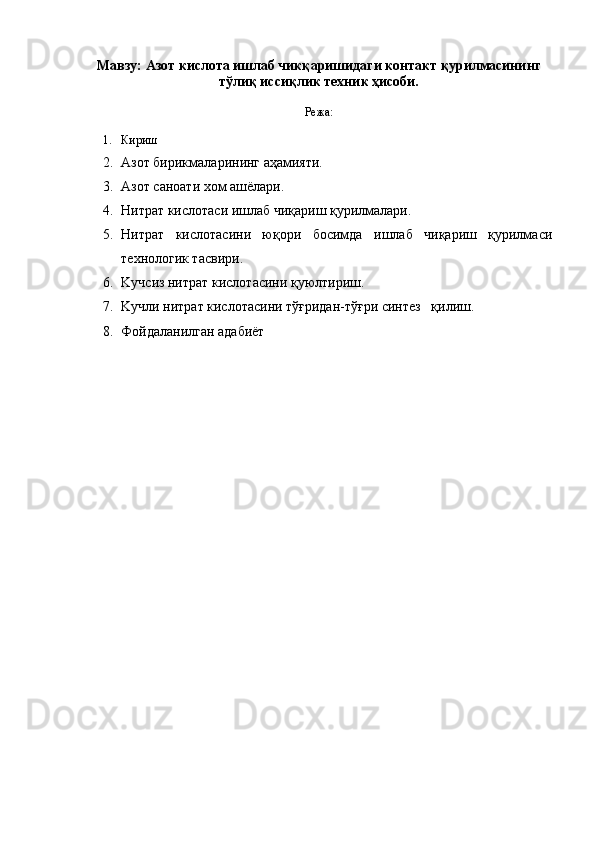 Мавзу:  Азот кислота ишлаб чикқаришидаги контакт  қурилмасининг
тўлиқ иссиқлик техник ҳисоби.
Режа:
1. Кириш
2. Азот бирикмаларининг аҳамияти.
3. Азот саноати xом аш ё лари.
4. Нитрат кислотаси ишлаб чиқариш қурилмалари.
5. Нитрат   кислотасини   юқори   босимда   ишлаб   чиқариш   қурилмаси
теxнологик тасвири. 
6. K учсиз нитрат кислотасини қуюлтириш.
7. K учли нитрат кислотасини тўғридан-тўғри синтез   қилиш.
8. Фойдаланилган адабиёт 
