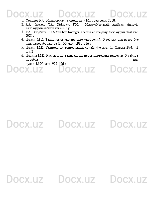 1. Соколов Р.С. Химическая технология, - М.: «Владос», 2000.
2. A.A.   Ismatov,   T.A.   Otakuziev,   F.M.     Mirzaev«Noorganik   moddalar   kimyoviy
texnologiyasi»«O’zbekiston»2002 y
3. T.A.   Otaqo’ziev.,   Sh.A.Yakubov   Noorrganik   moddalar   kimyoviy   texnologiyasi   Toshkent.
2008 y
4. Позин   М.Е.   Технология   минерал ние   удобрений.   Учеб н ик   для   вузов   5-е
изд .  переработанное Л.: Химия. 1983-336 с.
5. Позин   М.Е.   Технология   минералн и х   солей.   4-е   изд.   Л:   Химия1974,   ч1
и ч.2
6. Позина М.Е.   Расчет и   по   технологии   неорганических   вешеств.   Учебное
пособие   для
вузов. М:Химия1977-496 с. 
