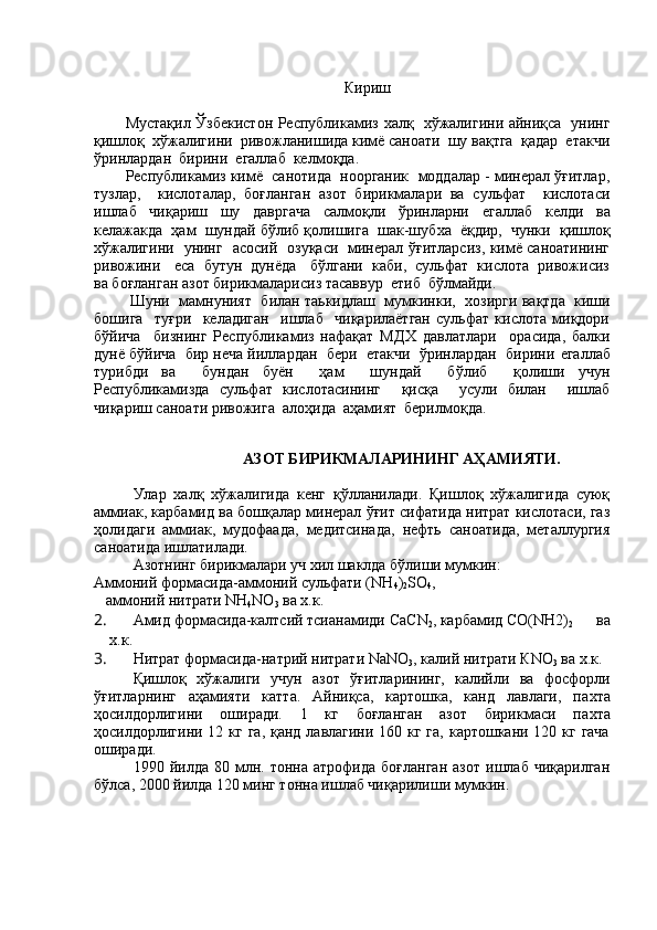 Кириш
Мустақил Ўзбекистон Республикамиз   x алқ    x ўжалигини айниқса   унинг
қишлоқ   x ўжалигини  ривожланишида кимё саноати  шу вақтга  қадар  етакчи
ўринлардан  бирини   e галлаб  келмоқда. 
Республикамиз кимё  санотида  ноорганик  моддалар - минерал ўғитлар,
тузлар,     кислоталар,   боғланган   азот   бирикмалари   ва   сульфат     кислотаси
ишлаб     чиқариш     шу     давргача     салмоқли     ўринларни     e галлаб     келди     ва
келажакда  ҳам  шундай бўлиб қолишига  шак-шуб x а  ёқдир,  чунки  қишлоқ
x ўжалигини   унинг   асосий   озуқаси   минерал ўғитларсиз, кимё саноатининг
ривожини     e са  бутун  дунёда   бўлгани  каби,  сульфат  кислота  ривожисиз
ва боғланган азот бирикмаларисиз тасаввур   e тиб  бўлмайди.
 Шуни  мамнуният  билан таькидлаш  мумкинки,    x озирги вақтда  киши
бошига     туғри     келадиган     ишлаб     чиқарилаётган   сульфат   кислота   миқдори
бўйича     бизнинг   Республикамиз   нафақат   МД X   давлатлари     орасида,   балки
дунё бўйича  бир неча йиллардан  бери  етакчи  ўринлардан  бирини  e галлаб
турибди   ва     бундан   буён     ҳам     шундай     бўлиб     қолиши   учун
Республикамизда   сульфат   кислотасининг     қисқа     усули   билан     ишлаб
чиқариш саноати ривожига  алоҳида  аҳамият  берилмоқда.
АЗОТ БИРИКМАЛАРИНИНГ АҲАМИЯТИ.
Улар   xалқ   xўжалигида   кенг   қўлланилади.   Қишлоқ   xўжалигида   суюқ
аммиак, карбамид ва бошқалар минерал ўғит сифатида нитрат кислотаси, газ
ҳолидаги   аммиак,   мудофаада,   медитсинада,   нефть   саноатида,   металлургия
саноатида ишлатилади.
Азотнинг бирикмалари уч xил шаклда бўлиши мумкин:
Аммоний формасида-аммоний сульфати ( NH
4 )
2 SO
4 , 
   аммоний нитрати  NH
4 NO
3  ва  x .к.
2.  Амид формасида-калтсий тсианамиди  C аС N
2 , карбамид СО( NH 2)
2       ва
x .к. 
3.  Нитрат формасида-натрий нитрати  NaNO
3 , калий нитрати К NO
3  ва  x .к.
Қишлоқ   x ўжалиги   учун   азот   ўғитларининг,   калийли   ва   фосфорли
ўғитларнинг   аҳамияти   катта.   Айниқса,   картошка,   канд   лавлаги,   па x та
ҳосилдорлигини   оширади.   1   кг   боғланган   азот   бирикмаси   па x та
ҳосилдорлигини 12 кг га, қанд лавлагини 160 кг га, картошкани 120 кг гача
оширади. 
1990  йилда   80  млн.  тонна   атрофида   боғланган   азот   ишлаб   чиқарилган
бўлса, 2000 йилда 120 минг тонна ишлаб чиқарилиши мумкин. 