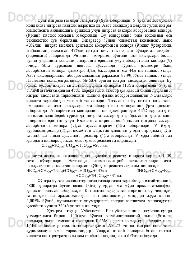 Сўнг нитроза газлари сепаратор (8)га юборилади. У ерда ҳосил бўлган
конденсат нитроза газидан ажратилади. Азот оксидлари деярли тўлиқ нитрат
кислотасига айланишига   e ришиш учун нитроза  газлари абсорбтсион минора
(9)нинг   пастки   қисмига   юборилади.   Бу   миноранинг   тепа   қисмидан   e са
те x нологик   сув   берилади.   Сепаратор   (8)дан   чиқаётган   конденсат,   яьни
40%лик     нитрат   кислота   e ритмаси   абсорбтсион   минора   (9)нинг   ўртароғида
жойлашган,   та x минан   47%ли   нитрат   кислотаси   ҳосил   бўладиган   лиқобга
(тарелкага)   юборилади.   P еакция     гетероген   бўлгани   азот   оксидлари   билан
сувни   учрашиш   юзасини   оширишга   e ришиш   учун   абсорбтсион   минора   (9)
ичида   50та   турсимон   лиқобга   қўлланади.   Тўрнинг   диаметри   2мм,
абсорбтсион   минора   диаметри   3,2м,   баландлиги   e са   44м   ни   ташкил   e тади.
Азот   оксидларининг   абсорбтсияланиш   даражаси   99-99,5%ни   ташкил   e тади.
Натижада   контцентратцияси   56-60%   бўлган   нитрат   кислотаси   олинади.   Бу
ҳосил бўлган нитрат  кислотаси пуфлаш минораси (10)га  юборилади.  У ерда
0,73МПа гача сиқилган 400К ҳароратдаги атмосфера ҳавоси билан пуфланиб,
нитрат   кислотаси   таркибидаги   ошиқча   физик   абсорбтсияланган   N О
2 газлари
кислота   таркибидан   чиқазиб   ташланади.   Тозаланган   бу   нитрат   кислотаси
омбор x онага,   азот   оксидлари   e са   абсорбтсион   миноранинг   ўрта   қисмига
юборилади.   Абсорбтсион   миноранинг   таг   қисмидан   ҳам   40 0
C   ҳароратдаги
сиқилган ҳаво бериб турилади, нитроза газларидан фойдаланиш даражасини
оширишга   e ришиш   учун.   Реаксия   га   киришаолмай   қолган   нитроза   газлари
абсорбтсион   минора   (9)дан   аралаштиргич   (5)га   юборилади.   У   йерда
турбокомпрессор (2)дан келаётган сиқилган ҳавонинг учдан бир қисми, сўнг
табиий   газ   билан   аралашиб,   реактор   (4)га   юборилади.   У   ерда   табиий   газ
ҳаводаги кислород билан  e кзотермик реаксия га киришади:
               CH
4(г) +2О
2(г) = C О
2(г) +H2О
(буғ0 +802 кж                  
ва   катта   иссиқлик   ажралиб   чиқиш   ҳисобига   реактор   ичидаги   ҳарорат   100К
гача   кўтарилади.   Натижада   алюмо-палладий   катализаторида   азот
оксидларини каталитик оксидлаш қўйидаги реаксия лари амалга ошади:
4 N О
(г) + CH
4(г) =2 N
2(г) + C О
2(г) +2H2О
(буғ) +443кж                           2 N О
2(г) + CH
4(г) = N
2(г)
+ C О
2(г) +2H2О
(буғ) +331 кж
Сўнгра бу зарарсизлантирилган газлар газли таркибида кенгайтирилиб,
680К   ҳароратда   буғли   қозон   (3)га,   у   ердан   e са   мўри   орқали   атмосфера
ҳавосига   ташлаб   юборилади.   Каталитик   зарарсизлантирилган   бу   чиқинди,
ташландиқ   газ   аралашмасидаги   азот   монооксиди   миқдори   жуда   кичик-
0,005%   бўлиб,   қурилманинг   унумдорлиги   нитрат   кислотаси   моногидрати
ҳисобига кунига 360т/кун ташкил  e тади.
            Ҳозирги   вақтда   Узбекистон   Республикасининг   кор x оналарида
унумдорлиги   йирик   1100т/кун   бўлган,   комбинированний,   яьни   қўшалоқ
босимда,   яьни   аммиакни   оксидлаш   0,45МПа,   азот   оксидлари   абсорбтсияси
1,1МПа   босимда   амалга   ошириладиган   АК-72   типли   нитрат   кислотаси
қурилмалари   кенг   тарқалгандир.   Уларда   ишлаб   чикарилаётган   нитрат
кислота контцентратцияси ҳам нисбатан юқори; яьни 65%гача боради. 