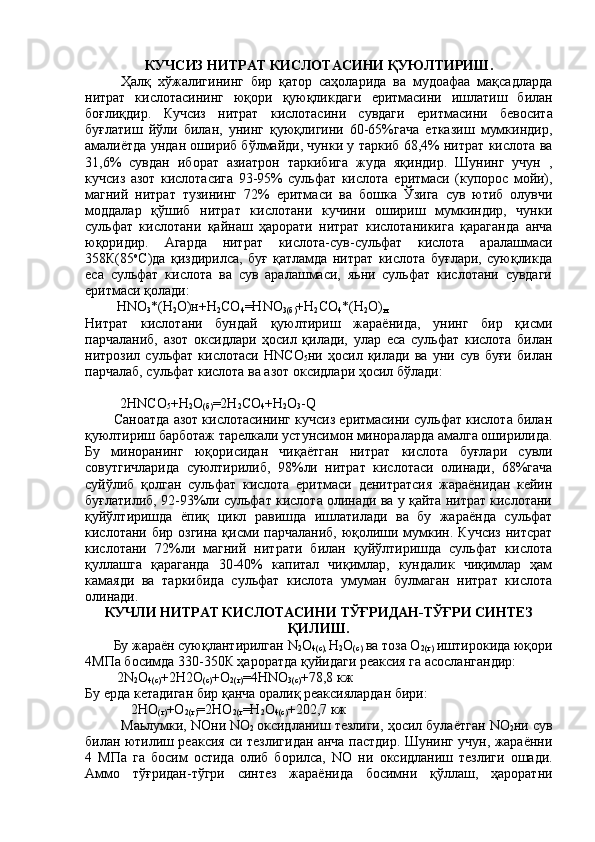КУЧСИЗ НИТРАТ КИСЛОТАСИНИ ҚУЮЛТИРИШ.
Ҳалқ   x ўжалигининг   бир   қатор   саҳоларида   ва   мудоафаа   мақсадларда
нитрат   кислотасининг   юқори   қуюқликдаги   e ритмасини   ишлатиш   билан
боғлиқдир.   Кучсиз   нитрат   кислотасини   сувдаги   e ритмасини   бевосита
буғлатиш   йўли   билан,   унинг   қуюқлигини   60-65%гача   етказиш   мумкиндир,
амалиётда ундан ошириб бўлмайди, чунки у таркиб 68,4% нитрат кислота ва
31,6%   сувдан   иборат   азиатрон   таркибига   жуда   яқиндир.   Шунинг   учун   ,
кучсиз   азот   кислотасига   93-95%   сульфат   кислота   e ритмаси   (купорос   мойи),
магний   нитрат   тузининг   72%   e ритмаси   ва   бошка   Ўзига   сув   ютиб   олувчи
моддалар   қўшиб   нитрат   кислотани   кучини   ошириш   мумкиндир,   чунки
сульфат   кислотани   қайнаш   ҳарорати   нитрат   кислотаникига   қараганда   анча
юқоридир.   Агарда   нитрат   кислота-сув-сульфат   кислота   аралашмаси
358К(85 о
C )да   қиздирилса,   буғ   қатламда   нитрат   кислота   буғлари,   суюқликда
e са   сульфат   кислота   ва   сув   аралашмаси,   яьни   сульфат   кислотани   сувдаги
e ритмаси қолади:
         Н N О
3 *(Н
2 О)н+Н
2 СО
4 =Н N О
3(б) +Н
2 СО
4 *(Н
2 О)
н                 
Нитрат   кислотани   бундай   қуюлтириш   жараёнида,   унинг   бир   қисми
парчаланиб,   азот   оксидлари   ҳосил   қилади,   улар   e са   сульфат   кислота   билан
нитрозил   сульфат   кислотаси   HN СО
5 ни   ҳосил   қилади   ва   уни   сув   буғи   билан
парчалаб, сульфат кислота ва азот оксидлари ҳосил бўлади:
                                                                              
          2Н N СО
5 +Н
2 О
(б) =2Н
2 СО
4 +Н
2 О
3 - Q
        Саноатда азот кислотасининг кучсиз eритмасини сульфат кислота билан
қуюлтириш барботаж тарелкали устунсимон минораларда амалга оширилида.
Бу   миноранинг   юқорисидан   чиқаётган   нитрат   кислота   буғлари   сувли
совутгичларида   суюлтирилиб,   98%ли   нитрат   кислотаси   олинади,   68%гача
суйўлиб   қолган   сульфат   кислота   eритмаси   денитратсия   жараёнидан   кейин
буғлатилиб, 92-93%ли сульфат кислота олинади ва у қайта нитрат кислотани
қуйўлтиришда   ёпиқ   цикл   равишда   ишлатилади   ва   бу   жараёнда   сульфат
кислотани бир озгина қисми парчаланиб,  юқолиши мумкин. Кучсиз нитсрат
кислотани   72%ли   магний   нитрати   билан   қуйўлтиришда   сульфат   кислота
қуллашга   қараганда   30-40%   капитал   чиқимлар,   кундалик   чиқимлар   ҳам
камаяди   ва   таркибида   сульфат   кислота   умуман   булмаган   нитрат   кислота
олинади.
КУЧЛИ НИТРАТ КИСЛОТАСИНИ ТЎҒРИДАН-ТЎҒРИ СИНТЕЗ
ҚИЛИШ.
         Бу жараён суюқлантирилган  N
2 О
4(с),  Н
2 О
(с)  ва тоза О
2(г)  иштирокида юқори
4МПа босимда 330-350К ҳароратда қуйидаги реаксия га асослангандир:
         2 N
2 О
4(с) +2H2О
(с) +О
2(г) =4 HN О
3(с) +78,8 кж                  
Бу ерда кетадиган бир қанча оралиқ реаксиялардан бири:
             2НО
(г) +О
2(г) =2НО
2(г =Н
2 О
4(с) +202,7 кж                 
Маьлумки,  N Они  N О
2   оксидланиш тезлиги, ҳосил булаётган  N О
2 ни сув
билан ютилиш реаксия си тезлигидан анча пастдир. Шунинг учун, жараённи
4   МПа   га   босим   остида   олиб   борилса,   N О   ни   оксидланиш   тезлиги   ошади.
Аммо   тўғридан-тўгри   синтез   жараёнида   босимни   қўллаш,   ҳароратни 