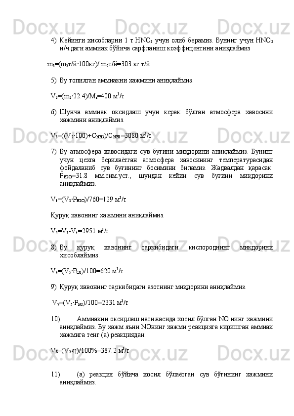 4) Кейинги хисобларни 1 т Н N О
3   учун олиб берамиз. Бунинг учун НNО
3
и/ч.даги аммиак бўйича сарфланиш коэффицентини аниқлаймиз
    m
3 = ( m
2 т/й·100кг)/   m
2 т/й = 303 кг т/й
5) Бу топилган аммиакни хажмини аниқлаймиз.
V
2 = (m
2 · 22.4)/M
r = 400  м 3
/т
6) Шунча   аммиак   оксидлаш   учун   керак   бўлган   атмосфера   хавосини
хажмини аниқлаймиз.
V
3 =((V
2 ·100)+C
NH3 )/C
NH3 =3080 м 3
/т 
7) Бу   атмосфера   хавосидаги   сув   буғини   миқдорини   аниқлаймиз.   Бунинг
учун   цехга   берилаётган   атмосфера   хавосининг   температурасидан
фойдаланиб   сув   буғининг   босимини   биламиз.   Жадвалдан   қарасак.
Р
Н2О =31.8   мм.сим.уст.,   шундан   кейин   сув   буғини   миқдорини
аниқлаймиз. 
V
4 =(V
3 ·P
H2O )/760=129 м 3
/т
Қуруқ хавонинг хажмини аниқлаймиз.
V
5 = V
3 - V
4 =2951 м 3
/т
8) Бу   қуруқ   хавонинг   таркибидаги   кислороднинг   миқдорини
хисоблаймиз.
V
6 =(V
5 · P
O2 )/100=620  м 3
/т
9) Қуруқ хавонинг таркибидаги азотнинг миқдорини аниқлаймиз.
      V
7 =(V
5 · P
N2 )/100=2331  м 3
/т
10) Аммиакни оксидлаш натижасида хосил бўлган  NO  нинг   хажмини
аниқлаймиз. Бу хажм яъни NOнинг хажми реакцияга киришган аммиак
хажмига тенг (а) реакциядан.
V
8 =(V
2* η)/100%=387.2  м 3
/т
11) ( а )   реакция   бўйича   хосил   бўлаётган   сув   бўғининг   хажмини
аниқлаймиз. 