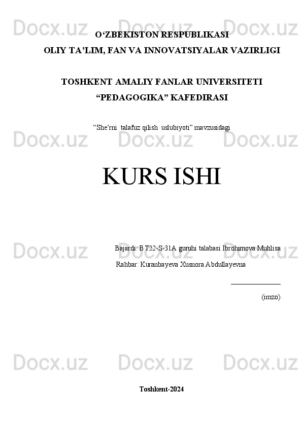 O‘Z BEKISTON RESPUBLIKASI 
OLIY TA’LIM, FAN VA INNOVATSIYALAR VAZIRLIGI
TOSHKENT  AMALIY FANLAR UNIVERSITETI
“PEDAGOGIKA” KAFEDIRASI
“She’rni  talafuz qilish  uslubiyoti” mavzusidagi
KURS ISHI
Bajardi:  BT22-S-31A guruhi  talabasi   Ibrohimova Muhlisa
Rahbar:   Kuranbayeva Xusnora Abdullayevna 
______________
(imzo)
Toshkent-2024 