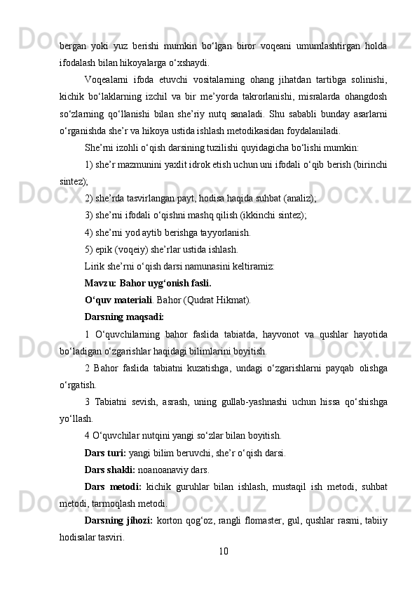 bergan   yoki   yuz   berishi   mumkin   bo‘lgan   biror   voqeani   umumlashtirgan   holda
ifodalash bilan hikoyalarga o‘xshaydi.
Voqealarni   ifoda   etuvchi   vositalarning   ohang   jihatdan   tartibga   solinishi,
kichik   bo‘laklarning   izchil   va   bir   me’yorda   takrorlanishi,   misralarda   ohangdosh
so‘zlarning   qo‘llanishi   bilan   she’riy   nutq   sanaladi.   Shu   sababli   bunday   asarlarni
o‘rganishda she’r va hikoya ustida ishlash   metodikasidan foydalaniladi.
She’rni izohli o‘qish darsining tuzilishi quyidagicha bo‘lishi   mumkin:
1) she’r mazmunini yaxlit idrok etish uchun uni ifodali o‘qib   berish (birinchi
sintez);
2) she’rda tasvirlangan payt, hodisa haqida suhbat (analiz);
3) she’rni ifodali o‘qishni mashq qilish (ikkinchi sintez);
4) she’rni yod aytib berishga tayyorlanish.
5) epik (voqeiy) she’rlar ustida ishlash.
Lirik she’rni o‘qish darsi namunasini keltiramiz:
Mavzu: Bahor uyg‘onish fasli.
O‘quv materiali . Bahor (Qudrat Hikmat).
Darsning maqsadi:
1   O‘quvchilarning   bahor   faslida   tabiatda,   hayvonot   va   qushlar   hayotida
bo‘ladigan o‘zgarishlar haqidagi bilimlarini boyitish.
2   Bahor   faslida   tabiatni   kuzatishga,   undagi   o‘zgarishlarni   payqab   olishga
o‘rgatish.
3   Tabiatni   sevish,   asrash,   uning   gullab-yashnashi   uchun   hissa   qo‘shishga
yo‘llash.
4 O‘quvchilar nutqini yangi so‘zlar bilan boyitish.
Dars turi:  yangi bilim beruvchi, she’r o‘qish darsi.
Dars shakli:  noanoanaviy dars.
Dars   metodi:   kichik   guruhlar   bilan   ishlash,   mustaqil   ish   metodi,   suhbat
metodi, tarmoqlash metodi.
Darsning jihozi:   korton qog‘oz, rangli flomaster, gul, qushlar   rasmi, tabiiy
hodisalar tasviri.
10