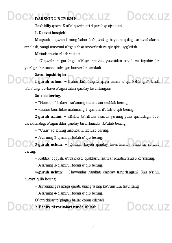 DARSNING BORIS H I:
Tashkiliy qism . Sinf o‘quvchilari 4 guruhga ajratiladi.
I. Daovat bosqichi.  
Maqsad:  o‘quvchilarning bahor fasli, undagi hayot haqidagi tushunchalarini
aniqlash, yangi mavzuni o‘rganishga tayyorlash va qiziqish uyg‘otish.
Metod:  mustaqil ish metodi.
1   O‘quvchilar   guruhiga   o‘tilgan   mavzu   yuzasidan   savol   va   topshiriqlar
yozilgan kartochka solingan konvertlar beriladi.
Savol-topshiriqlar:
1-guruh   uchun:   −   Bahor   fasli   haqida   qaysi   asarni   o‘qib   keldingiz?   Unda
tabiatdagi ob-havo o‘zgarishlari qanday tasvirlangan?
So‘zlab bering.
− “Nasim”, “firdavs” so‘zining maonosini izohlab bering.
− «Bahor taorifida» matnining 1-qismini ifodali o‘qib bering.
2-guruh   uchun:   −   «Bahor   ta’rifida»   asarida   yerning   yuza   qismidagi,   dov-
daraxtlardagi o‘zgarishlar qanday tasvirlanadi? So‘zlab   bering.
− “Chin” so‘zining maonosini izohlab bering.
− Asarning 2-qismini ifodali o‘qib bering.
3-guruh   uchun:   −   Qushlar   hayoti   qanday   tasvirlanadi?   Shularni   so‘zlab
bering.
− Kaklik, oqqush, o‘rdak kabi qushlarni rasmlar ichidan tanlab ko‘rsating.
− Asarning 3-qismini ifodali o‘qib bering.
4-guruh   uchun:   −   Hayvonlar   harakati   qanday   tasvirlangan?   Shu   o‘rinni
hikoya qilib bering.
− Jayronning rasmiga qarab, uning tashqi ko‘rinishini tasvirlang.
− Asarning 4-qismini ifodali o‘qib bering.
O‘quvchilar to‘plagan ballar eolon qilinadi.
2 .  Badiiy til vositalari ustida ishlash.
11