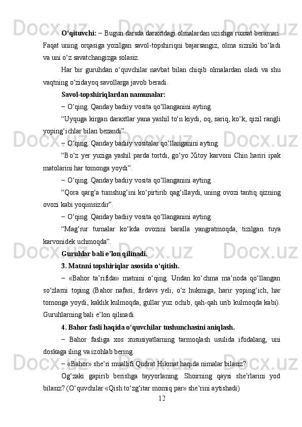 O‘qituvchi:  − Bugun darsda daraxtdagi olmalardan uzishga ruxsat beraman.
Faqat   uning   orqasiga   yozilgan   savol-topshiriqni   bajarsangiz,   olma   sizniki   bo‘ladi
va uni o‘z savatchangizga solasiz.
Har   bir   guruhdan   o‘quvchilar   navbat   bilan   chiqib   olmalardan   oladi   va   shu
vaqtning o‘zidayoq savollarga javob beradi.
Savol-topshiriqlardan namunalar:
− O‘qing. Qanday badiiy vosita qo‘llanganini ayting.
“Uyquga kirgan daraxtlar yana yashil to‘n kiydi, oq, sariq, ko‘k,   qizil rangli
yoping‘ichlar bilan bezandi”.
− O‘qing. Qanday badiiy vositalar qo‘llanganini ayting.
“Bo‘z   yer   yuziga   yashil   parda   tortdi,   go‘yo   Xitoy  karvoni   Chin   hariri   ipak
matolarini har tomonga yoydi”.
− O‘qing. Qanday badiiy vosita qo‘llanganini ayting.
“Qora qarg‘a tumshug‘ini ko‘pirtirib qag‘illaydi, uning ovozi tantiq qizning
ovozi kabi yoqimsizdir”.
− O‘qing. Qanday badiiy vosita qo‘llanganini ayting.
“Mag‘rur   turnalar   ko‘kda   ovozini   baralla   yangratmoqda,   tizilgan   tuya
karvonidek uchmoqda”.
Guruhlar bali e ’ lon qilinadi.
3 .  Matnni topshiriqlar asosida o‘qitish.
−   «Bahor   ta’rifida»   matnini   o‘qing.   Undan   ko‘chma   ma’noda   qo‘llangan
so‘zlarni   toping   (Bahor   nafasi,   firdavs   yeli,   o‘z   hukmiga,   harir   yoping‘ich,   har
tomonga yoydi, kaklik kulmoqda, gullar yuz ochib, qah-qah urib kulmoqda kabi).
Guruhlarning bali e ’ lon qilinadi.
4 .  Bahor fasli haqida o‘quvchilar tushunchasini aniqlash.
−   Bahor   fasliga   xos   xususiyatlarning   tarmoqlash   usulida   ifodalang,   uni
doskaga iling va izohlab bering.
− «Bahor» she’ri muallifi Qudrat Hikmat haqida nimalar bilasiz?
Og‘zaki   gapirib   berishga   tayyorlaning.   Shoirning   qaysi   she’rlarini   yod
bilasiz? (O‘quvchilar «Qish to‘zg‘itar momiq par» she’rini aytishadi)
12