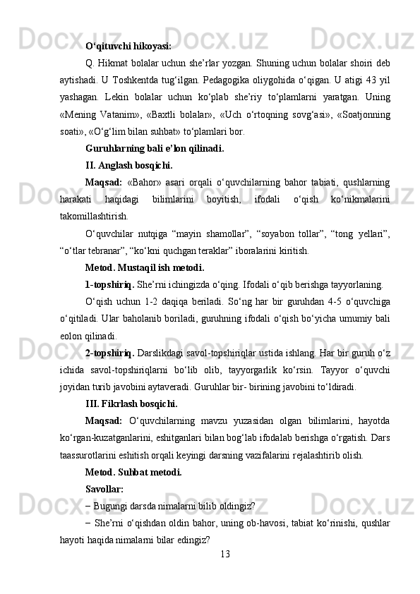 O‘qituvchi hikoyasi:
Q. Hikmat bolalar uchun she’rlar yozgan. Shuning uchun bolalar   shoiri deb
aytishadi. U Toshkentda  tug‘ilgan. Pedagogika oliygohida o‘qigan. U atigi  43 yil
yashagan.   Lekin   bolalar   uchun   ko‘plab   she’riy   to‘plamlarni   yaratgan.   Uning
«Mening   Vatanim»,   «Baxtli   bolalar»,   «Uch   o‘rtoqning   sovg‘asi»,   «Soatjonning
soati», «O‘g‘lim bilan suhbat»   to‘plamlari bor.
Guruhlarning bali e ’ lon qilinadi.
II. Anglash bosqichi.
Maqsad:   «Bahor»   asari   orqali   o‘quvchilarning   bahor   tabiati,   qushlarning
harakati   haqidagi   bilimlarini   boyitish,   ifodali   o‘qish   ko‘nikmalarini
takomillashtirish.
O‘quvchilar   nutqiga   “mayin   shamollar”,   “soyabon   tollar”,   “tong   yellari”,
“o‘tlar tebranar”, “ko‘kni quchgan teraklar” iboralarini   kiritish.
Metod. Mustaqil ish metodi.
1-topshiriq.  She’rni ichingizda o‘qing. Ifodali o‘qib berishga   tayyorlaning.
O‘qish   uchun   1-2   daqiqa   beriladi.   So‘ng   har   bir   guruhdan   4-5   o‘quvchiga
o‘qitiladi. Ular baholanib boriladi, guruhning ifodali o‘qish   bo‘yicha umumiy bali
eolon qilinadi.
2-topshiriq.  Darslikdagi savol-topshiriqlar ustida ishlang. Har bir   guruh o‘z
ichida   savol-topshiriqlarni   bo‘lib   olib,   tayyorgarlik   ko‘rsin.   Tayyor   o‘quvchi
joyidan turib javobini aytaveradi. Guruhlar bir-   birining javobini to‘ldiradi.
III. Fikrlash bosqichi.
Maqsad:   O‘quvchilarning   mavzu   yuzasidan   olgan   bilimlarini,   hayotda
ko‘rgan-kuzatganlarini, eshitganlari bilan bog‘lab ifodalab berishga o‘rgatish. Dars
taassurotlarini eshitish orqali keyingi darsning   vazifalarini rejalashtirib olish.
Metod. Suhbat metodi.
Savollar:
− Bugungi darsda nimalarni bilib oldingiz?
− She’rni o‘qishdan oldin bahor, uning ob-havosi, tabiat   ko‘rinishi, qushlar
hayoti haqida nimalarni bilar edingiz?
13 