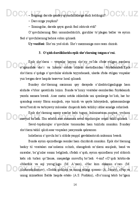 − Bugungi darsda qanday qiyinchiliklarga duch keldingiz?
− Dars sizga yoqdimi?
− Sizningcha, darsda qaysi guruh faol ishtirok etdi?
O‘quvchilarning   fikri   umumlashtirilib,   guruhlar   to‘plagan   ballar   va   ayrim
faol o‘quvchilarning bahosi eolon qilinadi.
Uy vazifasi:  She’rni yod olish. She’r mazmuniga mos rasm   chizish.
3. O‘qish darsliklarida epik she’rlarning tutgan o‘rni .
Epik   she’rlarni   –   voqealar   bayoni   she’riy   yo‘lda   ifoda   etilgan   asarlarni
o‘rganishda   she’r   va   hikoya   ustida   ishlash   metodlaridan   foydalaniladi.Epik
she’rlarni o‘qishga o‘quvchilar alohida tayyorlanadi, ularda   ifoda etilgan voqealar
yuz bergan davr haqida tasavvur hosil qilinadi.
Bunday   she’rlarning   mazmuni   qay   darajada   o‘zlashtirilganligiga   ham
alohida   e’tibor   qaratilishi   lozim.   Bunda   ta’limiy   vositalar-rasmlardan   foydalanish
yaxshi   samara   beradi.   Asar   matni   ustida   ishlashda   uni   qismlarga   bo‘lish,   har   bir
qismdagi   asosiy   fikrni   aniqlash,   reja   tuzish   va   qayta   hikoyalash,   qahramonlarga
tavsif berish va tarbiyaviy xulosalar chiqarish kabi tahliliy ishlar amalga oshiriladi.
Epik   she’rlarning   nasriy  asarlar   kabi   tuguni,   kulminatsion   nuqtasi,   yechimi
mavjud bo‘ladi. S h u sababli asar mazmuni savol-topshiriqlar   orqali   tahlil   qilinadi.
Savol-topshiriqlar   o‘quvchilar   tomonidan   ham   tuzilishi   mumkin.   Bunday
she’rlarni tahlil qilish asar voqealari jarayonida qahramon
holatlarini o‘quvchi ko‘z oldida yaqqol gavdalantirish imkonini beradi.
Bunda ayrim epizodlarga rasmlar ham chizdirish mumkin.   Epik   she’rlarning
badiiy   til   vositalari   ma’nolarini   ochish,   ohangdosh   so‘zlarni   aniqlash,   band   va
misralar, bo‘g‘inlar sonini   belgilash, ifodali o‘qish, ayrim epizodlarni yod oldirish
kabi   ish   turlari   qo‘llansa,   maqsadga   muvofiq   bo‘ladi.   4-sinf   «O‘qish   kitobi»da
«Mardlik   va   aql   yorug‘ligi»   (M.   A’zam),   «Har   kim   ekkanin   o‘rar»   (M.
Abdurashidxonov), «Sodda qishloqi va   uning eshagi qissasi» (A. Jomiy), «Pop va
uning   xizmatkori   Balda   haqida   ertak»   (A.S.   Pushkin),   «Bo‘rining   tabib   bo‘lgani
14 