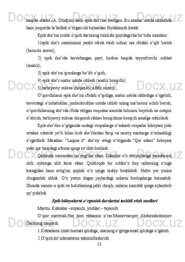 haqida ertak»   (A. Obidjon) kabi epik she’rlar berilgan. Bu asarlar ustida ishlashda
ham yuqorida ta’kidlab o‘tilgan ish turlaridan foydalanish kerak.
Epik she’rni izohli o‘qish darsining tuzilishi quyidagicha bo‘lishi mumkin:
1)epik   she’r   mazmunini   yaxlit   idrok   etish   uchun   uni   ifodali   o‘qib   berish
(birinchi sintez);
2)   epik   she’rda   tasvirlangan   payt,   hodisa   haqida   tayyorlovchi   suhbat
(analiz);
3) epik she’rni qismlarga bo‘lib o‘qish;
4) epik she’r matni ustida ishlash (analiz bosqichi).
5) tarbiyaviy xulosa chiqarish (sifatli sintez).
O‘quvchilarni epik she’rni ifodali o‘qishga, matni ustida ishlashga o‘rgatish,
tasvirdagi o‘xshatishlar, jonlantirishlar ustida ishlab uning ma’nosini ochib berish;
o‘quvchilarning she’rda ifoda etilgan voqealar asosida bilimini boyitish va nutqini
o‘stirish, tarbiyaviy xulosa chiqarish ishlari bosqichma-bosqich amalga oshiriladi.
Epik she’rlar o‘qilganda undagi voqealarga o‘xshash voqealar hikoyani yoki
ertakni   eslatish   yo‘li   bilan   lirik   she’rlardan   farqi   va   nasriy   asarlarga   o‘xshashligi
o‘rgatiladi.   Masalan:   “Laqma   it“   she’riy   ertagi   o‘tilganda   “Qor   odam“   hikoyasi
yoki qor haqidagi afsona qisqa so‘zlab beriladi:
Qadimda   osmondan   un   yog‘ilar   ekan.   Odamlar   o‘z   ehtiyojlariga yarashasini
olib,   uylariga   olib   kirar   ekan.   Qishloqda   bir   ochko‘z   boy   unlarning   o‘ziga
keragidan   ham   ortig‘ini   qoplab   o‘z   uyiga   tashiy   boshlabdi.   Hatto   yer   yuzini
chegaralab   olibdi.   O‘z   yerim   degan   joylardagi   unlarni   boshqalarga   bermabdi.
Shunda osmon-u qish va bulutlarning jahli chiqib, unlarni muzdek qorga aylantirib
qo‘yishibdi.
Epik hikoyalarni o‘rganish darslarini tashkil etish usullari
Mavzu. Keksalar –suyanch, yoshlar – tayanch
O‘quv   materiali.Har   kim   ekkanini   o‘rar.Munavvarqori   Abdurashidxonov
Darsning maqsadi.
1 Keksalarni izzat-hurmat qilishga, ularning o‘gitiga amal qilishga o‘gatish.
2 O‘qish ko‘nikmalarini takomillashirish.
15 