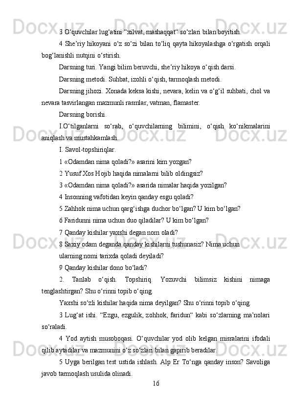 3 O‘quvchilar lug‘atini “xilvat, mashaqqat“ so‘zlari bilan boyitish.
4 She’riy hikoyani o‘z so‘zi bilan to‘liq qayta hikoyalashga o‘rgatish orqali
bog‘lanishli nutqini o‘stirish.
Darsning turi. Yangi bilim beruvchi, she’riy hikoya o‘qish darsi.
Darsning metodi. Suhbat, izohli o‘qish, tarmoqlash metodi.
Darsning jihozi. Xonada keksa kishi, nevara, kelin va o‘g‘il suhbati, chol va
nevara tasvirlangan mazmunli rasmlar, vatman, flamaster.
Darsning borishi.
I.O‘tilganlarni   so‘rab,   o‘quvchilarning   bilimini,   o‘qish   ko‘nikmalarini
aniqlash va mustahkamlash.
I. Savol-topshiriqlar.
1 «Odamdan nima qoladi?» asarini kim yozgan?
2 Yusuf Xos Hojib haqida nimalarni bilib oldingsiz?
3 «Odamdan nima qoladi?» asarida nimalar haqida yozilgan?
4 Insonning vafotidan keyin qanday esgu qoladi?
5 Zahhok nima uchun qarg‘ishga duchor bo‘lgan? U kim bo‘lgan?
6 Faridunni nima uchun duo qiladilar? U kim bo‘lgan?
7 Qanday kishilar yaxshi degan nom oladi?
8 Saxiy odam deganda qanday kishilarni tushunasiz? Nima uchun
ularning nomi tarixda qoladi deyiladi?
9 Qanday kishilar dono bo‘ladi?
2.   Tanlab   o‘qish.   Topshiriq.   Yozuvchi   bilimsiz   kishini   nimaga
tenglashtirgan? Shu o‘rinni topib o‘qing.
Yaxshi so‘zli kishilar haqida nima deyilgan? Shu o‘rinni topib o‘qing.
3   Lug‘at   ishi.   “Ezgu,   ezgulik,   zohhok,   faridun“   kabi   so‘zlarning   ma’nolari
so‘raladi.
4   Yod   aytish   musoboqasi.   O‘quvchilar   yod   olib   kelgan   misralarini   ifodali
qilib aytadilar va mazmunini o‘z so‘zlari bilan gapirib beradilar.
5 Uyga berilgan test  ustida ishlash. Alp Er To‘nga qanday inson? Savoliga
javob tarmoqlash usulida olinadi.
16 