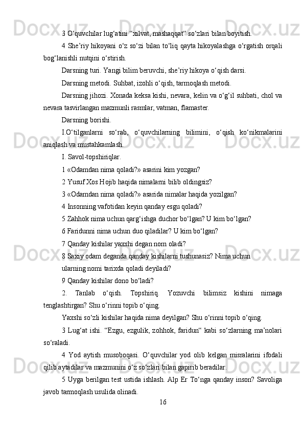 3 O‘quvchilar lug‘atini “xilvat, mashaqqat“ so‘zlari bilan boyitish.
4 She’riy hikoyani o‘z so‘zi bilan to‘liq qayta hikoyalashga o‘rgatish orqali
bog‘lanishli nutqini o‘stirish.
Darsning turi. Yangi bilim beruvchi, she’riy hikoya o‘qish darsi.
Darsning metodi. Suhbat, izohli o‘qish, tarmoqlash metodi.
Darsning jihozi. Xonada keksa kishi, nevara, kelin va o‘g‘il suhbati, chol va
nevara tasvirlangan mazmunli rasmlar, vatman, flamaster.
Darsning borishi.
I.O‘tilganlarni   so‘rab,   o‘quvchilarning   bilimini,   o‘qish   ko‘nikmalarini
aniqlash va mustahkamlash.
I. Savol-topshiriqlar.
1 «Odamdan nima qoladi?» asarini kim yozgan?
2 Yusuf Xos Hojib haqida nimalarni bilib oldingsiz?
3 «Odamdan nima qoladi?» asarida nimalar haqida yozilgan?
4 Insonning vafotidan keyin qanday esgu qoladi?
5 Zahhok nima uchun qarg‘ishga duchor bo‘lgan? U kim bo‘lgan?
6 Faridunni nima uchun duo qiladilar? U kim bo‘lgan?
7 Qanday kishilar yaxshi degan nom oladi?
8 Saxiy odam deganda qanday kishilarni tushunasiz? Nima uchun
ularning nomi tarixda qoladi deyiladi?
9 Qanday kishilar dono bo‘ladi?
2.   Tanlab   o‘qish.   Topshiriq.   Yozuvchi   bilimsiz   kishini   nimaga
tenglashtirgan? Shu o‘rinni topib o‘qing.
Yaxshi so‘zli kishilar haqida nima deyilgan? Shu o‘rinni topib o‘qing.
3   Lug‘at   ishi.   “Ezgu,   ezgulik,   zohhok,   faridun“   kabi   so‘zlarning   ma’nolari
so‘raladi.
4   Yod   aytish   musoboqasi.   O‘quvchilar   yod   olib   kelgan   misralarini   ifodali
qilib aytadilar va mazmunini o‘z so‘zlari bilan gapirib beradilar.
5 Uyga berilgan test  ustida ishlash. Alp Er To‘nga qanday inson? Savoliga
javob tarmoqlash usulida olinadi.
16