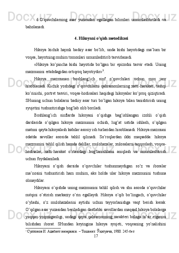 6.O‘quvchilarning   asar   yuzasidan   egallagan   bilimlari   umumlashtiriladi   va
baholanadi.
4. Hikoyani o’qish metodikasi
Hikoya   kichik   hajmli   badiiy   asar   bo’lib,   unda   kishi   hayotidagi   ma’lum   bir
voqea, hayotning muhim tomonlari umumlashtirib tasvirlanadi. 
«Hikoya   ko’pincha   kishi   hayotida   bo’lgan   bir   epizodni   tasvir   etadi.   Uning
mazmunini ertakdagidan ortiqroq hayotiydir» 3
.
Hikoya   mazmunan   boshlang’ich   sinf   o’quvchilari   uchun   mos   janr
hisoblanadi. Kichik yoshdagi  o’quvchilarni qahramonlarning xatti-harakati, tashqi
ko’rinishi, portret tasviri, voqea-hodisalari haqidagi  hikoyalar ko’proq qiziqtiradi.
SHuning   uchun   bolalarni   badiiy   asar   turi   bo’lgan   hikoya   bilan   tanishtirish   uning
syujetini tushuntirishga bog’lab olib boriladi.
Boshlang’ich   sinflarda   hikoyani   o’qishga   bag’ishlangan   izohli   o’qish
darslarida   o’qilgan   hikoya   mazmunini   ochish,   lug’at   ustida   ishlash,   o’qilgan
matnni qayta hikoyalash kabilar asosiy ish turlaridan hisoblanadi. Hikoya mazmuni
odatda   savollar   asosida   tahlil   qilinadi.   So’roqlardan   ikki   maqsadda:   hikoya
mazmunini tahlil qilish hamda dalillar, mulohazalar, xulosalarni taqqoslash, voqea-
hodisalar,   xatti-harakat   o’rtasidagi   bog’lanishlarni   aniqlash   va   umumlashtirish
uchun foydalaniladi.
Hikoyani   o’qish   darsida   o’quvchilar   tushunmaydigan   so’z   va   iboralar
ma’nosini   tushuntirish   ham   muhim,   aks   holda   ular   hikoya   mazmunini   tushuna
olmaydilar.
Hikoyani   o’qishda   uning   mazmunini   tahlil   qilish   va   shu   asosda   o’quvchilar
nutqini   o’stirish   markaziy   o’rin   egallaydi.   Hikoya   o’qib   bo’lingach,   o’quvchilar
o’ylashi,   o’z   mulohazalarini   aytishi   uchun   tayyorlanishga   vaqt   berish   kerak.
O’qilgan asar yuzasidan beriladigan dastlabki savollardan maqsad hikoya bolalarga
yoqqan-yoqmaganligi, undagi qaysi qahramonning xarakteri bolaga ta’sir etganini
bilishdan   iborat.   SHundan   keyingina   hikoya   syujeti,   voqeaning   yo’nalishini
3
 Султонов И. Адабиёт назарияси. – Тошкент: Ўқитувчи, 1980. 245-бет
17 