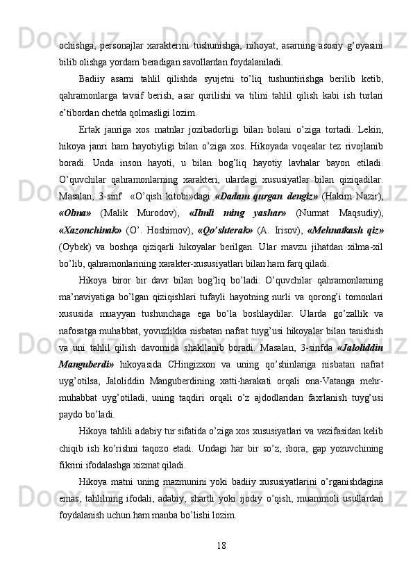 ochishga,   personajlar   xarakterini   tushunishga,   nihoyat,   asarning   asosiy   g’oyasini
bilib olishga yordam beradigan savollardan foydalaniladi.
Badiiy   asarni   tahlil   qilishda   syujetni   to’liq   tushuntirishga   berilib   ketib,
qahramonlarga   tavsif   berish,   asar   qurilishi   va   tilini   tahlil   qilish   kabi   ish   turlari
e’tibordan chetda qolmasligi lozim.
Ertak   janriga   xos   matnlar   jozibadorligi   bilan   bolani   o’ziga   tortadi.   Lekin,
hikoya   janri   ham   hayotiyligi   bilan   o’ziga   xos.   Hikoyada   voqealar   tez   rivojlanib
boradi.   Unda   inson   hayoti,   u   bilan   bog’liq   hayotiy   lavhalar   bayon   etiladi.
O’quvchilar   qahramonlarning   xarakteri,   ulardagi   xususiyatlar   bilan   qiziqadilar.
Masalan,   3-sinf     «O’qish   kitobi»dagi   «Dadam   qurgan   dengiz»   (Hakim   Nazir),
«Olma»   (Malik   Murodov),   «Ilmli   ming   yashar»   (Nurmat   Maqsudiy),
«Xazonchinak»   (O’.   Hoshimov),   «Qo’shterak»   (A.   Irisov),   «Mehnatkash   qiz»
(Oybek)   va   boshqa   qiziqarli   hikoyalar   berilgan.   Ular   mavzu   jihatdan   xilma-xil
bo’lib, qahramonlarining xarakter-xususiyatlari bilan ham farq qiladi.
Hikoya   biror   bir   davr   bilan   bog’liq   bo’ladi.   O’quvchilar   qahramonlarning
ma’naviyatiga   bo’lgan   qiziqishlari   tufayli   hayotning   nurli   va   qorong’i   tomonlari
xususida   muayyan   tushunchaga   ega   bo’la   boshlaydilar.   Ularda   go’zallik   va
nafosatga muhabbat, yovuzlikka nisbatan nafrat tuyg’usi hikoyalar bilan tanishish
va   uni   tahlil   qilish   davomida   shakllanib   boradi.   Masalan,   3-sinfda   «Jaloliddin
Manguberdi»   hikoyasida   CHingizxon   va   uning   qo’shinlariga   nisbatan   nafrat
uyg’otilsa,   Jaloliddin   Manguberdining   xatti-harakati   orqali   ona-Vatanga   mehr-
muhabbat   uyg’otiladi,   uning   taqdiri   orqali   o’z   ajdodlaridan   faxrlanish   tuyg’usi
paydo bo’ladi.
Hikoya tahlili adabiy tur sifatida o’ziga xos xususiyatlari va vazifasidan kelib
chiqib   ish   ko’rishni   taqozo   etadi.   Undagi   har   bir   so’z,   ibora,   gap   yozuvchining
fikrini ifodalashga xizmat qiladi.
Hikoya   matni   uning   mazmunini   yoki   badiiy   xususiyatlarini   o’rganishdagina
emas,   tahlilning   ifodali,   adabiy,   shartli   yoki   ijodiy   o’qish,   muammoli   usullardan
foydalanish uchun ham manba bo’lishi lozim.
18 